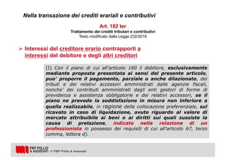 8
Art. 182 ter
Trattamento dei crediti tributari e contributivi
Testo modificato dalla Legge 232/2016
Nella transazione dei crediti erariali e contributivi
Ø Interessi del creditore erario contrapporti a
interessi del debitore e degli altri creditori
(I) Con il piano di cui all'articolo 160 il debitore, esclusivamente
mediante proposta presentata ai sensi del presente articolo,
puo' proporre il pagamento, parziale o anche dilazionato, dei
tributi e dei relativi accessori amministrati dalle agenzie fiscali,
nonche' dei contributi amministrati dagli enti gestori di forme di
previdenza e assistenza obbligatorie e dei relativi accessori, se il
piano ne prevede la soddisfazione in misura non inferiore a
quella realizzabile, in ragione della collocazione preferenziale, sul
ricavato in caso di liquidazione, avuto riguardo al valore di
mercato attribuibile ai beni o ai diritti sui quali sussiste la
causa di prelazione, indicato nella relazione di un
professionista in possesso dei requisiti di cui all'articolo 67, terzo
comma, lettera d).
 