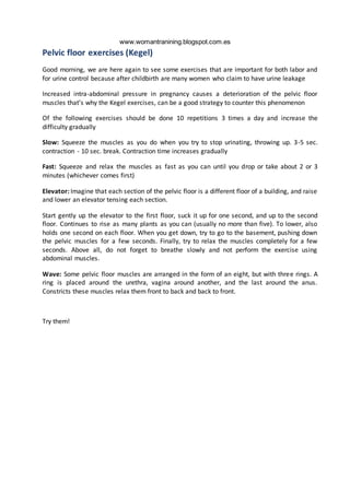 www.womantranining.blogspot.com.es
Pelvic floor exercises (Kegel)
Good morning, we are here again to see some exercises that are important for both labor and
for urine control because after childbirth are many women who claim to have urine leakage
Increased intra-abdominal pressure in pregnancy causes a deterioration of the pelvic floor
muscles that’s why the Kegel exercises, can be a good strategy to counter this phenomenon
Of the following exercises should be done 10 repetitions 3 times a day and increase the
difficulty gradually
Slow: Squeeze the muscles as you do when you try to stop urinating, throwing up. 3-5 sec.
contraction - 10 sec. break. Contraction time increases gradually
Fast: Squeeze and relax the muscles as fast as you can until you drop or take about 2 or 3
minutes (whichever comes first)
Elevator: Imagine that each section of the pelvic floor is a different floor of a building, and raise
and lower an elevator tensing each section.
Start gently up the elevator to the first floor, suck it up for one second, and up to the second
floor. Continues to rise as many plants as you can (usually no more than five). To lower, also
holds one second on each floor. When you get down, try to go to the basement, pushing down
the pelvic muscles for a few seconds. Finally, try to relax the muscles completely for a few
seconds. Above all, do not forget to breathe slowly and not perform the exercise using
abdominal muscles.
Wave: Some pelvic floor muscles are arranged in the form of an eight, but with three rings. A
ring is placed around the urethra, vagina around another, and the last around the anus.
Constricts these muscles relax them front to back and back to front.
Try them!