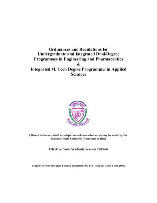 Ordinances and Regulations for
    Undergraduate and Integrated Dual-Degree
  Programmes in Engineering and Pharmaceutics
                       &
Integrated M. Tech Degree Programmes in Applied
                    Sciences




(These Ordinances shall be subject to such amendments as may be made by the
               Banaras Hindu University from time to time)


                Effective from Academic Session 2005-06



  (Approved vide Executive Council Resolution No. 116 (Item 20) Dated 14.03.2007)
 