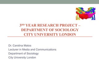 3RD YEAR RESEARCH PROJECT –
DEPARTMENT OF SOCIOLOGY
CITY UNIVERSITY LONDON
Dr. Carolina Matos
Lecturer in Media and Communications
Department of Sociology
City University London

 