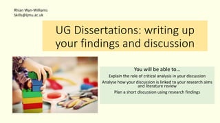 UG Dissertations: writing up
your findings and discussion
You will be able to…
Explain the role of critical analysis in your discussion
Analyse how your discussion is linked to your research aims
and literature review
Plan a short discussion using research findings
Rhian Wyn-Williams
Skills@ljmu.ac.uk
 