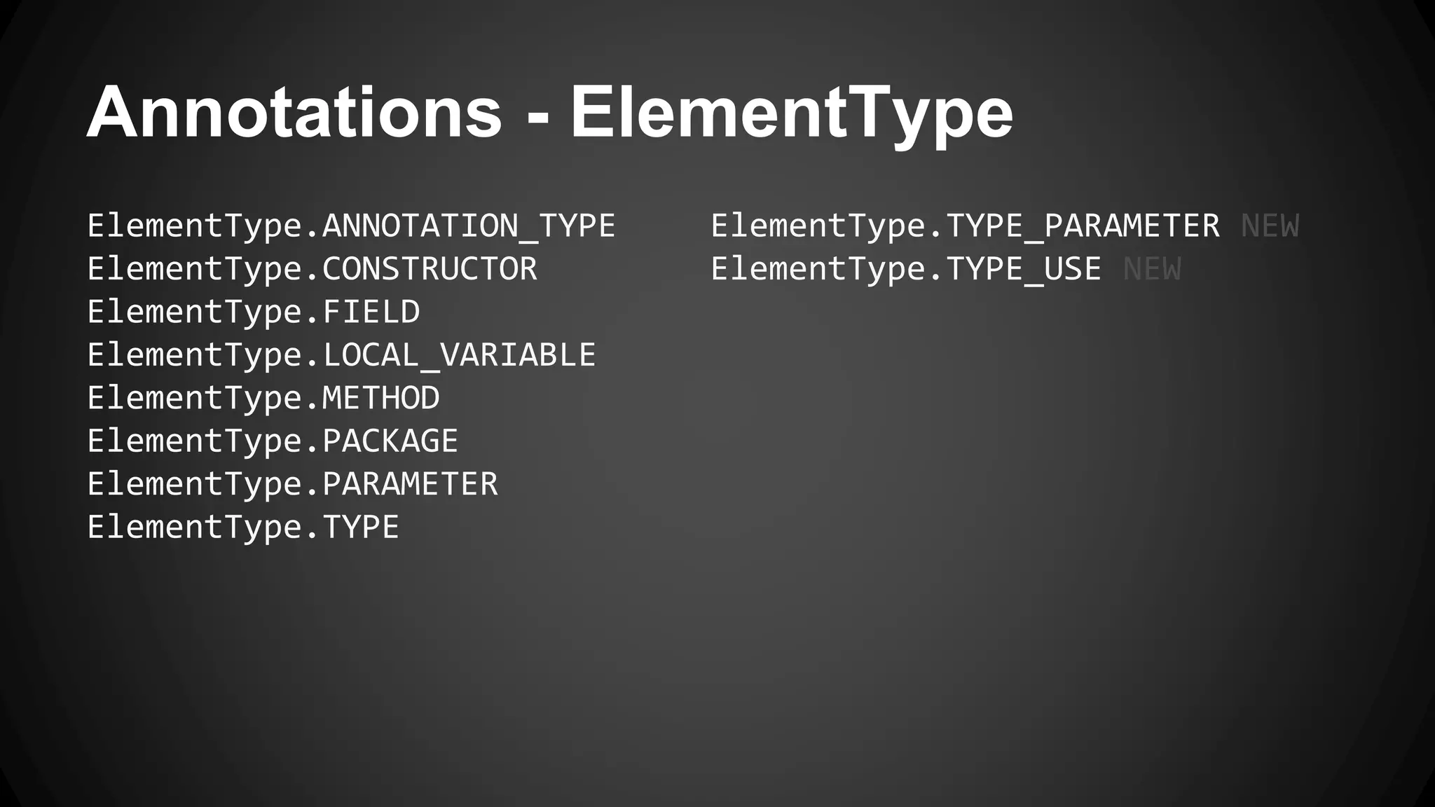 Annotations - ElementType
ElementType.ANNOTATION_TYPE
ElementType.CONSTRUCTOR
ElementType.FIELD
ElementType.LOCAL_VARIABLE
ElementType.METHOD
ElementType.PACKAGE
ElementType.PARAMETER
ElementType.TYPE
ElementType.TYPE_PARAMETER NEW
ElementType.TYPE_USE NEW
 