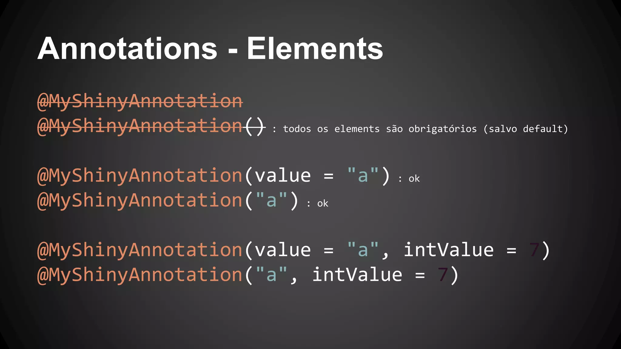 Annotations - Elements
@MyShinyAnnotation
@MyShinyAnnotation() : todos os elements são obrigatórios (salvo default)
@MyShinyAnnotation(value = "a") : ok
@MyShinyAnnotation("a") : ok
@MyShinyAnnotation(value = "a", intValue = 7)
@MyShinyAnnotation("a", intValue = 7)
 
