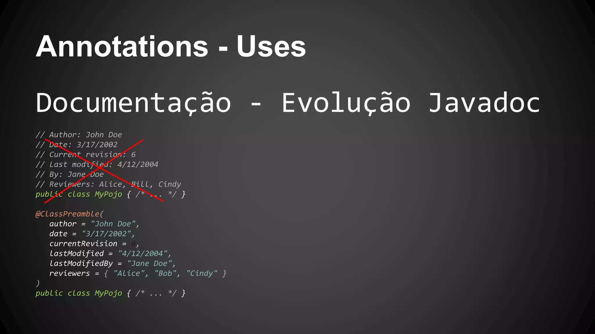 Annotations - Uses
Documentação - Evolução Javadoc
// Author: John Doe
// Date: 3/17/2002
// Current revision: 6
// Last modified: 4/12/2004
// By: Jane Doe
// Reviewers: Alice, Bill, Cindy
public class MyPojo { /* ... */ }
@ClassPreamble(
author = "John Doe",
date = "3/17/2002",
currentRevision = 6,
lastModified = "4/12/2004",
lastModifiedBy = "Jane Doe",
reviewers = { "Alice", "Bob", "Cindy" }
)
public class MyPojo { /* ... */ }
 