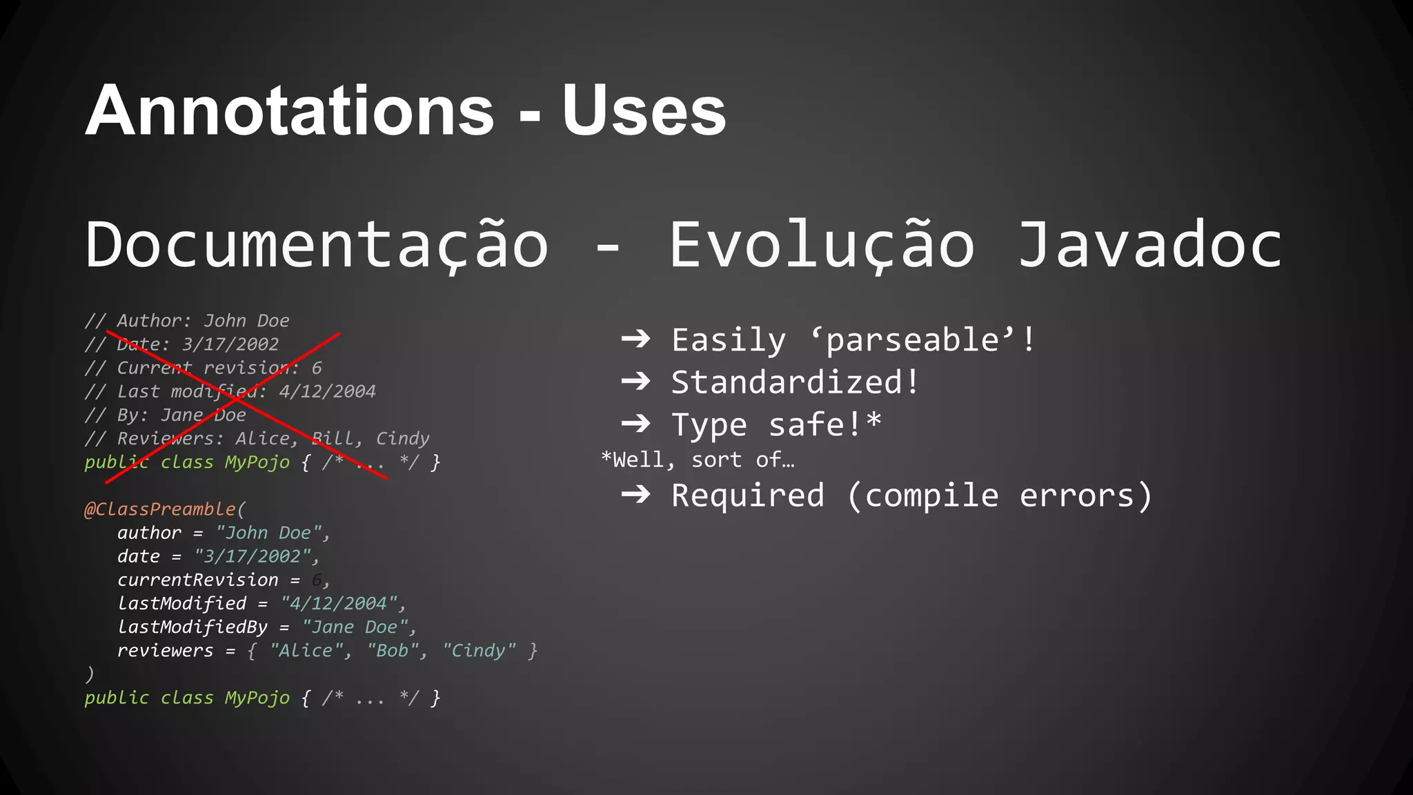 Annotations - Uses
Documentação - Evolução Javadoc
// Author: John Doe
// Date: 3/17/2002
// Current revision: 6
// Last modified: 4/12/2004
// By: Jane Doe
// Reviewers: Alice, Bill, Cindy
public class MyPojo { /* ... */ }
@ClassPreamble(
author = "John Doe",
date = "3/17/2002",
currentRevision = 6,
lastModified = "4/12/2004",
lastModifiedBy = "Jane Doe",
reviewers = { "Alice", "Bob", "Cindy" }
)
public class MyPojo { /* ... */ }
➔ Easily ‘parseable’!
➔ Standardized!
➔ Type safe!*
*Well, sort of…
➔ Required (compile errors)
 
