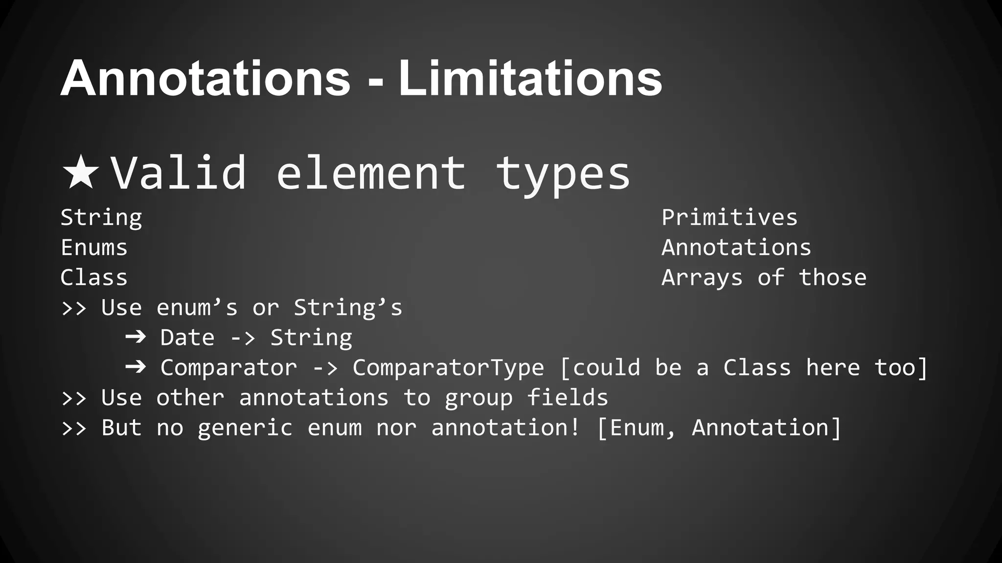 Annotations - Limitations
★ Valid element types
String Primitives
Enums Annotations
Class Arrays of those
>> Use enum’s or String’s
➔ Date -> String
➔ Comparator -> ComparatorType [could be a Class here too]
>> Use other annotations to group fields
>> But no generic enum nor annotation! [Enum, Annotation]
 