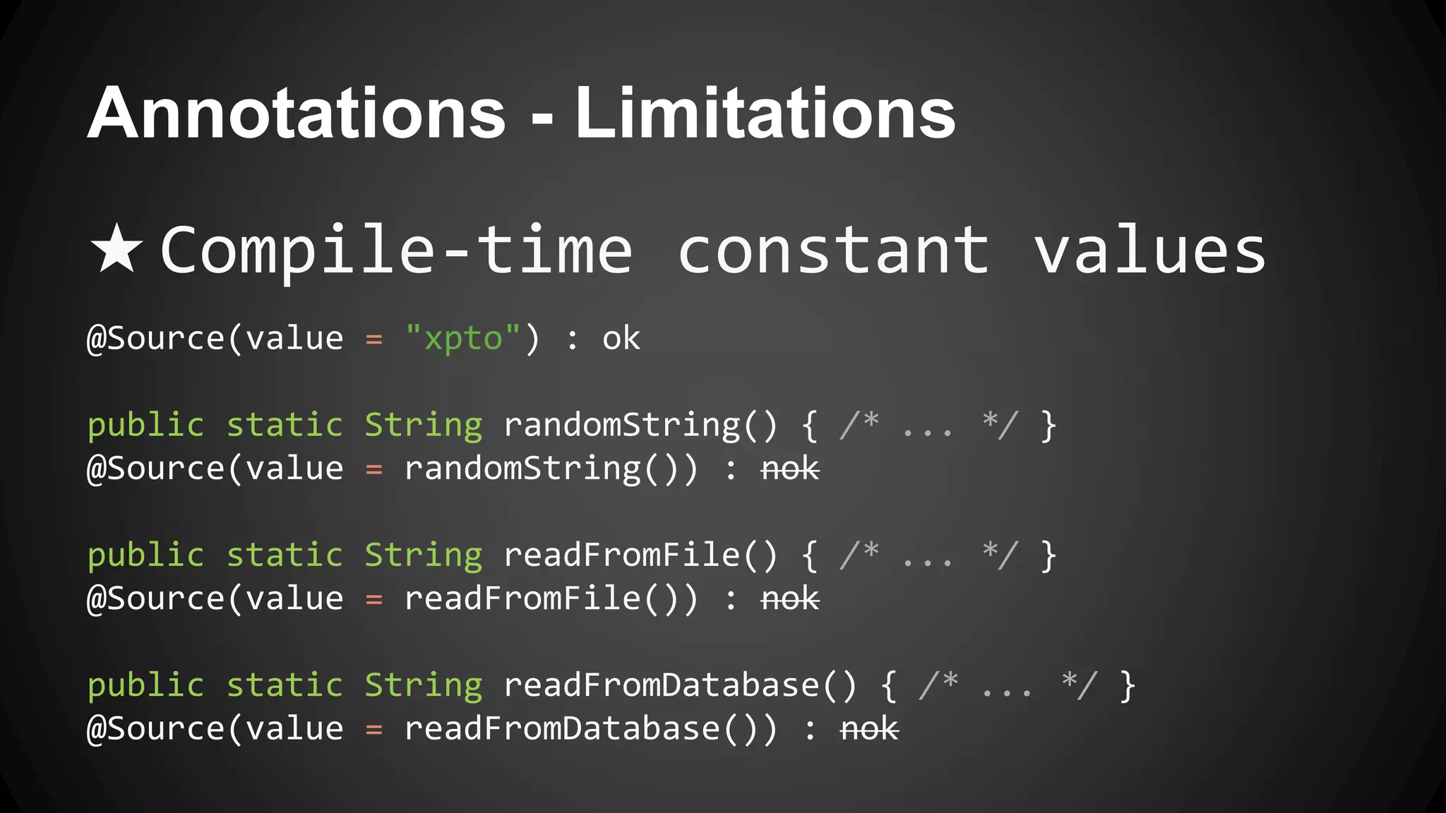Annotations - Limitations
★ Compile-time constant values
@Source(value = "xpto") : ok
public static String randomString() { /* ... */ }
@Source(value = randomString()) : nok
public static String readFromFile() { /* ... */ }
@Source(value = readFromFile()) : nok
public static String readFromDatabase() { /* ... */ }
@Source(value = readFromDatabase()) : nok
 