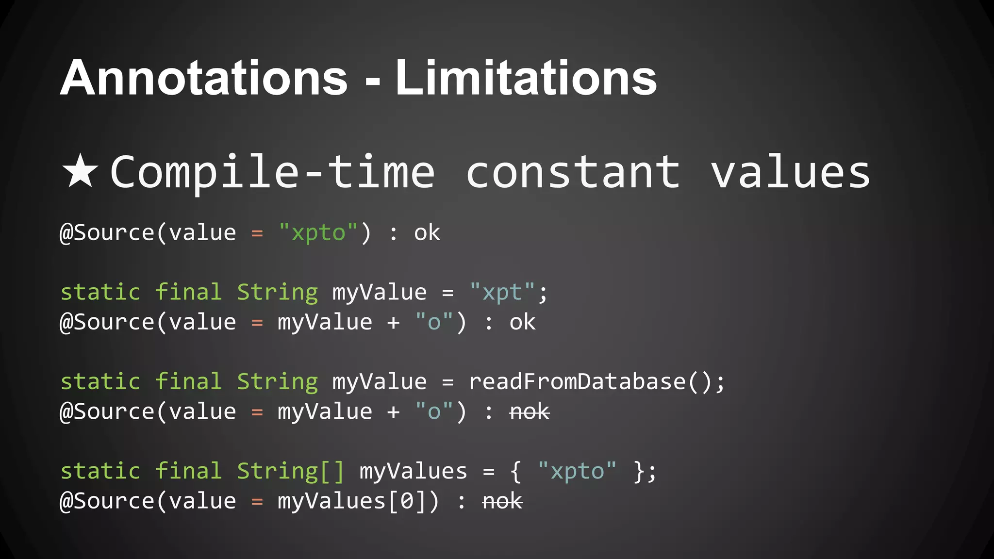 Annotations - Limitations
★ Compile-time constant values
@Source(value = "xpto") : ok
static final String myValue = "xpt";
@Source(value = myValue + "o") : ok
static final String myValue = readFromDatabase();
@Source(value = myValue + "o") : nok
static final String[] myValues = { "xpto" };
@Source(value = myValues[0]) : nok
 
