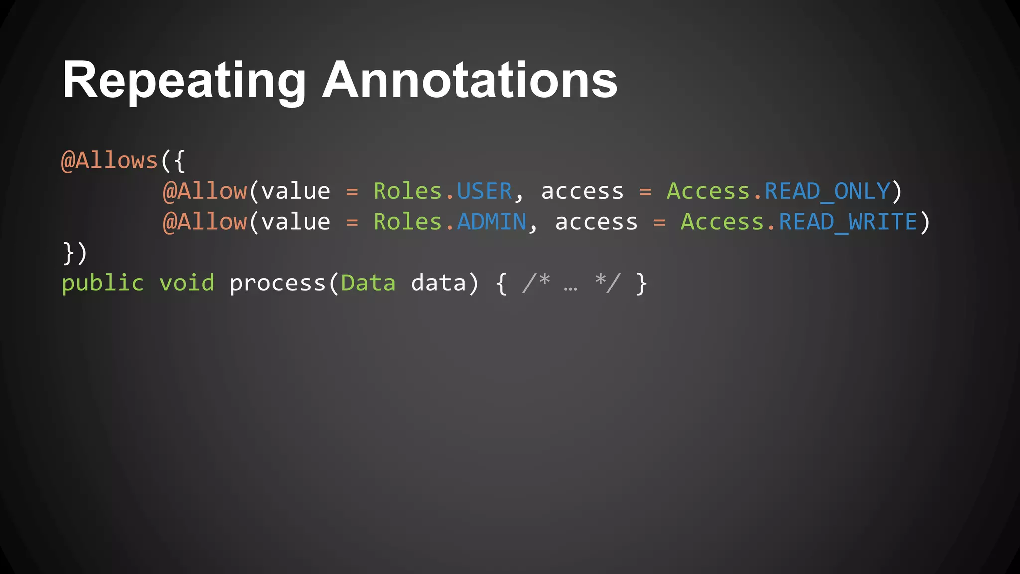 Repeating Annotations
@Allows({
@Allow(value = Roles.USER, access = Access.READ_ONLY)
@Allow(value = Roles.ADMIN, access = Access.READ_WRITE)
})
public void process(Data data) { /* … */ }
 