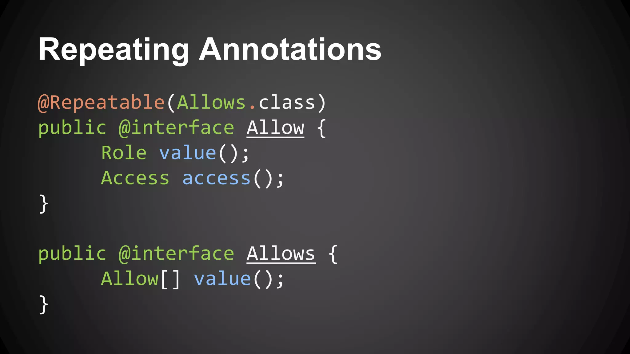 Repeating Annotations
@Repeatable(Allows.class)
public @interface Allow {
Role value();
Access access();
}
public @interface Allows {
Allow[] value();
}
 