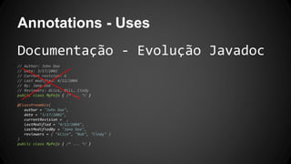 Annotations - Uses
Documentação - Evolução Javadoc
// Author: John Doe
// Date: 3/17/2002
// Current revision: 6
// Last modified: 4/12/2004
// By: Jane Doe
// Reviewers: Alice, Bill, Cindy
public class MyPojo { /* ... */ }
@ClassPreamble(
author = "John Doe",
date = "3/17/2002",
currentRevision = 6,
lastModified = "4/12/2004",
lastModifiedBy = "Jane Doe",
reviewers = { "Alice", "Bob", "Cindy" }
)
public class MyPojo { /* ... */ }
 