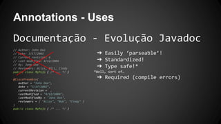Annotations - Uses
Documentação - Evolução Javadoc
// Author: John Doe
// Date: 3/17/2002
// Current revision: 6
// Last modified: 4/12/2004
// By: Jane Doe
// Reviewers: Alice, Bill, Cindy
public class MyPojo { /* ... */ }
@ClassPreamble(
author = "John Doe",
date = "3/17/2002",
currentRevision = 6,
lastModified = "4/12/2004",
lastModifiedBy = "Jane Doe",
reviewers = { "Alice", "Bob", "Cindy" }
)
public class MyPojo { /* ... */ }
➔ Easily ‘parseable’!
➔ Standardized!
➔ Type safe!*
*Well, sort of…
➔ Required (compile errors)
 