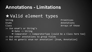 Annotations - Limitations
★ Valid element types
String Primitives
Enums Annotations
Class Arrays of those
>> Use enum’s or String’s
➔ Date -> String
➔ Comparator -> ComparatorType [could be a Class here too]
>> Use other annotations to group fields
>> But no generic enum nor annotation! [Enum, Annotation]
 
