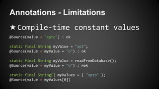 Annotations - Limitations
★ Compile-time constant values
@Source(value = "xpto") : ok
static final String myValue = "xpt";
@Source(value = myValue + "o") : ok
static final String myValue = readFromDatabase();
@Source(value = myValue + "o") : nok
static final String[] myValues = { "xpto" };
@Source(value = myValues[0])
 