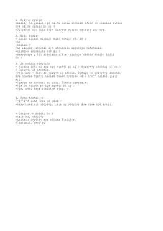 1. Ø¿äýíç õýìíýõ
-Ààâàà, òà ÿàãààä íýã òàìõè òàòàæ äóóñààä àðààñ íü çàëãààä äàõèàä
íýã òàìõè òàòäàã þì áý ?
-Òýíýãõýí õ¿¿ ìèíü äýý! Èíãýâýë ø¿äýíç õýìíýíý ø¿¿ äýý.

2. Ñàéí ñóðàã÷
- Òàíàé àíãèéí õàìãèéí ñàéí ñóðàã÷ õýí áý ?
-Áè
-ßàãààä ?
-Áè áàãøèéí àñóóñàí á¿õ àñóóëòàíä èäýâõòýé õàðèóëäàã.
-ßìàðõóó àñóóëòàíä òýð âý ?
-Æèøýýëáýë , Ýíý áîäëîãûã áîäîæ ÷àäàõã¿é áàéãàà ñóðàã÷ áàéíà
óó ?

3. Áè õóäëàà õýëýýã¿é
- ×àìàéã àëèì èä ãýæ õýí õýëñýí þì áý ? Ýýæýýñýý àñóóñàí þì óó ?
- Òèéìýý, áè àñóóñàí.
-Yíýí áèç ? Îäîî áè ýýæýýñ íü àñóóíà. Õýðâýý ÷è ýýæýýñýý àñóóñàí
ãýæ õóäëàà õýëñýí áàéâàë õóäàë õýëñíèé ÷èíü òºëºº ÷àìàéã çîäíî
ø¿¿.
-Ýýæýýñ áè àñóóñàí íü ¿íýí. Õóäëàà õýëýýã¿é.
-Ýýæ íü òýãýýä þó ãýæ õýëñýí þì áý ?
-Ýýæ, àëèì èäýæ áîëîõã¿é ãýñýí þì


4. Õýëæ ñóðñàí íü
-ªíººäºð áàãø ÷èíü þó çààâ ?
-Áàãø îéëãîëîî ýðõýìýý, ¿ã¿é ýý ýðõýìýý ãýæ õýëæ ñóð ãýñýí.


- Òýãýýä ÷è ñóðñàí óó ?
-Yã¿é ýý, ýðõýìýý
-Ààâûãàà ýðõýìýý ãýæ äóóäàæ áîëîõã¿é.
-Îéëãîëîî, ýðõýìýý
 