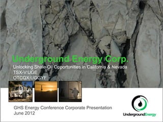 Underground Energy Corp.
Unlocking Shale Oil Opportunities in California & Nevada
TSX-V:UGE
OTCQX:UGGYF




GHS Energy Conference Corporate Presentation
June 2012
 
