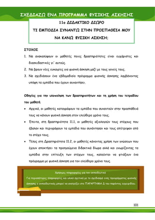 ΣΧΕ∆ΙΑΖΩ ΕΝΑ ΠΡΟΓΡΑΜΜΑ ΦΥΣΙΚΗΣ ΑΣΚΗΣΗΣ
                              11ο ∆Ι∆ΑΚΤΙΚΟ ∆ΙΩΡΟ

          ΤΙ ΕΜΠΟ∆ΙΑ ΣΥΝΑΝΤΩ ΣΤΗΝ ΠΡΟΣΠΑΘΕΙΑ ΜΟΥ

                           ΝΑ ΚΑΝΩ ΦΥΣΙΚΗ ΑΣΚΗΣΗ;


 ΣΤΟΧΟΣ

 1. Να ανακαλύψουν οι μαθητές ποιες δραστηριότητες είναι ευχάριστες και

      διασκεδαστικές γι' αυτούς.

 2. Να βρουν νέες ευκαιρίες για φυσική άσκηση μαζί με τους γονείς τους.

 3. Να σχεδιάσουν ένα εβδομαδιαίο πρόγραμμα φυσικής άσκησης λαμβάνοντας

      υπόψη τα εμπόδια που έχουν συναντήσει.



 Οδηγίες για την υλοποίηση των δραστηριοτήτων και τη χρήση του τετραδίου

 του μαθητή

 •    Αρχικά, οι μαθητές καταγράφουν τα εμπόδια που συναντούν στην προσπάθειά

      τους να κάνουν φυσική άσκηση στον ελεύθερο χρόνο τους.

 •    Έπειτα, στη δραστηριότητα 11.1, οι μαθητές αξιολογούν τους στόχους που

      έβαλαν και περιγράφουν τα εμπόδια που συνάντησαν και τους απέτρεψαν από

      το στόχο τους.

 •    Τέλος στη ∆ραστηριότητα 11.2, οι μαθητές κάνοντας χρήση των γνώσεων που

      έχουν αποκτήσει τα προηγούμενα διδακτικά δίωρα αλλά και γνωρίζοντας τα

      εμπόδια στην επίτευξη των στόχων τους, καλούνται να φτιάξουν ένα

      πρόγραμμα με φυσική άσκηση για τον ελεύθερο χρόνο τους.


                           Χρήσιμες πληροφορίες για τον εκπαιδευτικό

     Για περισσότερες πληροφορίες και υλικό σχετικά με το σχεδιασμό ενός προγράμματος φυσικής

     άσκησης ο εκπαιδευτικός μπορεί να ανατρέξει στο ΠΑΡΑΡΤΗΜΑ ∆ του παρόντος εγχειριδίου.




                                                                                          101
 