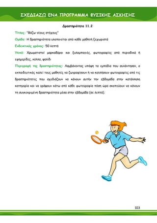 ΣΧΕ∆ΙΑΖΩ ΕΝΑ ΠΡΟΓΡΑΜΜΑ ΦΥΣΙΚΗΣ ΑΣΚΗΣΗΣ

                               ∆ραστηριότητα 11.2

Τίτλος: "Βάζω νέους στόχους"

Ομάδα: Η δραστηριότητα υλοποιείται από κάθε μαθητή ξεχωριστά

Ενδεικτικός χρόνος: 50 λεπτά

Υλικά: Χρωματιστοί μαρκαδόροι και ξυλομπογιές, φωτογραφίες από περιοδικά ή

εφημερίδες, κόλλα, ψαλίδι

Περιγραφή της δραστηριότητας: Λαμβάνοντας υπόψη τα εμπόδια που συνάντησαν, ο

εκπαιδευτικός καλεί τους μαθητές να ζωγραφίσουν ή να κολλήσουν φωτογραφίες από τις

δραστηριότητες που σχεδιάζουν να κάνουν αυτήν την εβδομάδα στην κατάλληλη

κατηγορία και να γράψουν κάτω από κάθε φωτογραφία πόση ώρα σκοπεύουν να κάνουν

τη συγκεκριμένη δραστηριότητα μέσα στην εβδομάδα (σε λεπτά).




                                                                              103
 