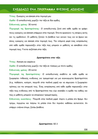 ΣΧΕ∆ΙΑΖΩ ΕΝΑ ΠΡΟΓΡΑΜΜΑ ΦΥΣΙΚΗΣ ΑΣΚΗΣΗΣ

Τίτλος: Ευκαιρίες για άσκηση στην περιοχή μου

Ομάδα: Ο εκπαιδευτικός χωρίζει την τάξη σε δύο ομάδες

Ενδεικτικός χρόνος: 30 λεπτά

Περιγραφή της δραστηριότητας: Ο εκπαιδευτικός ζητά από κάθε ομάδα να γράψει

ποιες ευκαιρίες για άσκηση υπάρχουν στην περιοχή. Έπειτα οργανώνει τις σκέψεις αυτές

και τις ομαδοποιεί. Οι μαθητές ζητούν τη βοήθεια των γονιών τους για να βρουν και

άλλες ευκαιρίες για άσκηση στην περιοχή τους. Την επόμενη φορά ένας εκπρόσωπος

από κάθε ομάδα παρουσιάζει στην τάξη πώς μπορούν οι μαθητές να ασκηθούν στην

περιοχή τους. Γίνεται συζήτηση στην τάξη.



                               ∆ραστηριότητα στην τάξη

Τίτλος: Άσκηση και ασφάλεια

Ομάδα: Ο εκπαιδευτικός χωρίζει την τάξη σε τέσσερις με πέντε ομάδες

Ενδεικτικός χρόνος: 20 λεπτά

Περιγραφή της δραστηριότητας: Ο εκπαιδευτικός αναθέτει σε κάθε ομάδα να

ζωγραφίσει πιθανούς κινδύνους για τραυματισμό για μια συγκεκριμένη δραστηριότητα

(π.χ. ποδήλατο, κολύμπι, παιχνίδι στην παιδική χαρά) και να σημειώσει ή ζωγραφίσει

τρόπους για την αποφυγή τους. Ένας εκπρόσωπος από κάθε ομάδα παρουσιάζει στην

τάξη τους κινδύνους από τη δραστηριότητα που είχε αναλάβει η ομάδα του καθώς και

πώς οι μαθητές μπορούν να αποφύγουν τραυματισμούς.

Ενδεικτικές απαντήσεις: Παιχνίδι στην παιδική χαρά: πέφτει η μπάλα στο δρόμο- δεν

τρέχω, περιμένω και παίρνω τη μπάλα όταν δεν περνάνε καθόλου αυτοκίνητα. Αν

υπάρχει ενήλικο άτομο, ζητάω βοήθεια.




                                 ∆ραστηριότητα 12.1

                                                                                108
 