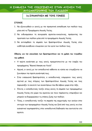 Η ΣΗΜΑΣΙΑ ΤΗΣ ΟΙΚΟΓΕΝΕΙΑΣ ΣΤΗΝ ΑΥΞΗΣΗ ΤΗΣ
       ΑΥΤΟΑΝΤΙΛΗΨΗΣ ΤΟΥ ΠΑΙ∆ΙΟΥ
                 1η ΣΥΝΑΝΤΗΣΗ ΜΕ ΤΟΥΣ ΓΟΝΕΙΣ


  ΣΤΟΧΟΣ

  1. Να εξοικειωθούν οι γονείς με την προσωπική εκπαίδευση των παιδιών τους

      μέσα από τα Προγράμματα Αγωγής Υγείας.

  2. Να ενδυναμώσουν τη συνεργασία σχολείου-οικογένειας, προάγοντας την

      προστασία των παιδιών μέσα από τα προγράμματα Αγωγής Υγείας.

  3. Να αντιληφθούν τη σημασία των δραστηριοτήτων Αγωγής Υγείας στην

      υιοθέτηση συνηθειών επωφελών για την υγεία των παιδιών τους.



  Οδηγίες για την υλοποίηση των δραστηριοτήτων και τη χρήση του τετραδίου

  του μαθητή

  •   Η πρώτη συνάντηση με τους γονείς πραγματοποιείται με την έναρξη του

      προγράμματος "Φυσική Άσκηση και Υγεία".

  •   Αρχικά, οι γονείς με τον εκπαιδευτικό κάθονται σε κύκλο και ετοιμάζονται να

      ξεκινήσουν την πρώτη συνάντησή τους.

  •   Στην εισαγωγική δραστηριότητα, ο εκπαιδευτικός ενημερώνει τους γονείς

      σχετικά με τους στόχους των δραστηριοτήτων Αγωγής Υγείας και τους

      παρουσιάζει το σκελετό των συναντήσεων που θα λάβουν χώρα στην τάξη.

  •   Έπειτα, ο εκπαιδευτικός τονίζει στους γονείς τη σημασία των προγραμμάτων

      Αγωγής Υγείας στο χώρο του σχολείου και ποιοι παράγοντες επηρεάζουν και

      μπορούν να διαμορφώσουν τις στάσεις ζωής των παιδιών.

  •   Τέλος, ο εκπαιδευτικός τονίζει τη σημασία της συμμετοχής των γονέων στην

      επιτυχία των προγραμμάτων Αγωγής Υγείας και ζητά από τους γονείς να είναι

      ουσιαστικοί συμπαραστάτες στην εκπαιδευτική διαδικασία που συντελείται στο

      σχολείο.




                                                                             113
 