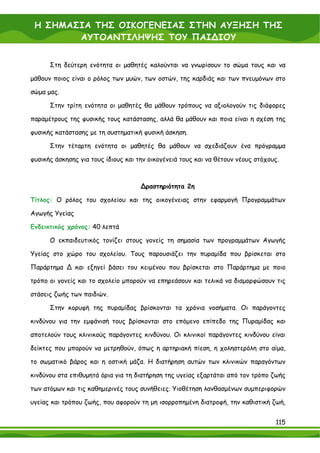 Η ΣΗΜΑΣΙΑ ΤΗΣ ΟΙΚΟΓΕΝΕΙΑΣ ΣΤΗΝ ΑΥΞΗΣΗ ΤΗΣ
        ΑΥΤΟΑΝΤΙΛΗΨΗΣ ΤΟΥ ΠΑΙ∆ΙΟΥ


      Στη δεύτερη ενότητα οι μαθητές καλούνται να γνωρίσουν το σώμα τους και να

μάθουν ποιος είναι ο ρόλος των μυών, των οστών, της καρδιάς και των πνευμόνων στο

σώμα μας.

      Στην τρίτη ενότητα οι μαθητές θα μάθουν τρόπους να αξιολογούν τις διάφορες

παραμέτρους της φυσικής τους κατάστασης, αλλά θα μάθουν και ποια είναι η σχέση της

φυσικής κατάστασης με τη συστηματική φυσική άσκηση.

      Στην τέταρτη ενότητα οι μαθητές θα μάθουν να σχεδιάζουν ένα πρόγραμμα

φυσικής άσκησης για τους ίδιους και την οικογένειά τους και να θέτουν νέους στόχους.



                                     ∆ραστηριότητα 2η

Τίτλος: Ο ρόλος του σχολείου και της οικογένειας στην εφαρμογή Προγραμμάτων

Αγωγής Υγείας

Ενδεικτικός χρόνος: 40 λεπτά

      Ο εκπαιδευτικός τονίζει στους γονείς τη σημασία των προγραμμάτων Αγωγής

Υγείας στο χώρο του σχολείου. Τους παρουσιάζει την πυραμίδα που βρίσκεται στο

Παράρτημα ∆ και εξηγεί βάσει του κειμένου που βρίσκεται στο Παράρτημα με ποιο

τρόπο οι γονείς και το σχολείο μπορούν να επηρεάσουν και τελικά να διαμορφώσουν τις

στάσεις ζωής των παιδιών.

      Στην κορυφή της πυραμίδας βρίσκονται τα χρόνια νοσήματα. Οι παράγοντες

κινδύνου για την εμφάνισή τους βρίσκονται στο επόμενο επίπεδο της Πυραμίδας και

αποτελούν τους κλινικούς παράγοντες κινδύνου. Οι κλινικοί παράγοντες κινδύνου είναι

δείκτες που μπορούν να μετρηθούν, όπως η αρτηριακή πίεση, η χοληστερόλη στο αίμα,

το σωματικό βάρος και η οστική μάζα. Η διατήρηση αυτών των κλινικών παραγόντων

κινδύνου στα επιθυμητά όρια για τη διατήρηση της υγείας εξαρτάται από τον τρόπο ζωής

των ατόμων και τις καθημερινές τους συνήθειες. Υιοθέτηση λανθασμένων συμπεριφορών

υγείας και τρόπου ζωής, που αφορούν τη μη ισορροπημένη διατροφή, την καθιστική ζωή,


                                                                                  115
 