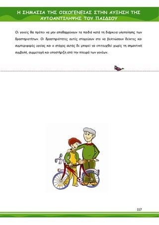 Η ΣΗΜΑΣΙΑ ΤΗΣ ΟΙΚΟΓΕΝΕΙΑΣ ΣΤΗΝ ΑΥΞΗΣΗ ΤΗΣ
        ΑΥΤΟΑΝΤΙΛΗΨΗΣ ΤΟΥ ΠΑΙ∆ΙΟΥ


Οι γονείς θα πρέπει να μην αποθαρρύνουν τα παιδιά κατά τη διάρκεια υλοποίησης των

δραστηριοτήτων. Οι δραστηριότητες αυτές στοχεύουν στο να βελτιώσουν δείκτες και

συμπεριφορές υγείας και ο στόχος αυτός δε μπορεί να επιτευχθεί χωρίς τη σημαντική

συμβολή, συμμετοχή και υποστήριξη από την πλευρά των γονέων.




                                                                             117
 