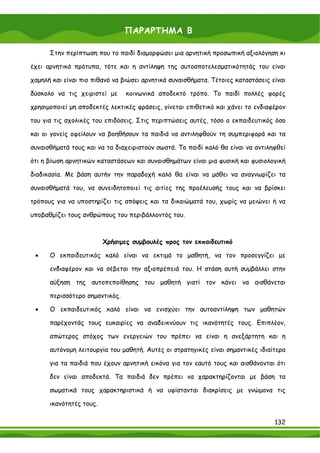 ΠΑΡΑΡΤΗΜΑ Β

      Στην περίπτωση που το παιδί διαμορφώσει μια αρνητική προσωπική αξιολόγηση κι

έχει αρνητικά πρότυπα, τότε και η αντίληψη της αυτοαποτελεσματικότητάς του είναι

χαμηλή και είναι πιο πιθανό να βιώσει αρνητικά συναισθήματα. Τέτοιες καταστάσεις είναι

δύσκολο να τις χειριστεί με     κοινωνικά αποδεκτό τρόπο. Το παιδί πολλές φορές

χρησιμοποιεί μη αποδεκτές λεκτικές φράσεις, γίνεται επιθετικό και χάνει το ενδιαφέρον

του για τις σχολικές του επιδόσεις. Στις περιπτώσεις αυτές, τόσο ο εκπαιδευτικός όσο

και οι γονείς οφείλουν να βοηθήσουν τα παιδιά να αντιληφθούν τη συμπεριφορά και τα

συναισθήματά τους και να τα διαχειριστούν σωστά. Το παιδί καλό θα είναι να αντιληφθεί

ότι η βίωση αρνητικών καταστάσεων και συναισθημάτων είναι μια φυσική και φυσιολογική

διαδικασία. Με βάση αυτήν την παραδοχή καλό θα είναι να μάθει να αναγνωρίζει τα

συναισθήματά του, να συνειδητοποιεί τις αιτίες της προέλευσής τους και να βρίσκει

τρόπους για να υποστηρίζει τις απόψεις και τα δικαιώματά του, χωρίς να μειώνει ή να

υποβαθμίζει τους ανθρώπους του περιβάλλοντός του.



                         Χρήσιμες συμβουλές προς τον εκπαιδευτικό

 •    Ο εκπαιδευτικός καλό είναι να εκτιμά το μαθητή, να τον προσεγγίζει με

      ενδιαφέρον και να σέβεται την αξιοπρέπειά του. Η στάση αυτή συμβάλλει στην

      αύξηση της αυτοπεποίθησης του μαθητή γιατί τον κάνει να αισθάνεται

      περισσότερο σημαντικός.

 •    Ο εκπαιδευτικός καλό είναι να ενισχύει την αυτοαντίληψη των μαθητών

      παρέχοντάς τους ευκαιρίες να αναδεικνύουν τις ικανότητές τους. Επιπλέον,

      απώτερος στόχος των ενεργειών του πρέπει να είναι η ανεξάρτητη και η

      αυτόνομη λειτουργία του μαθητή. Αυτές οι στρατηγικές είναι σημαντικές ιδιαίτερα

      για τα παιδιά που έχουν αρνητική εικόνα για τον εαυτό τους και αισθάνονται ότι

      δεν είναι αποδεκτά. Τα παιδιά δεν πρέπει να χαρακτηρίζονται με βάση τα

      σωματικά τους χαρακτηριστικά ή να υφίστανται διακρίσεις με γνώμονα τις

      ικανότητές τους.

                                                                                  132
 