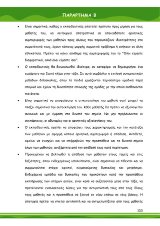 ΠΑΡΑΡΤΗΜΑ Β

•   Είναι σημαντικό, καθώς ο εκπαιδευτικός αποτελεί πρότυπο προς μίμηση για τους

    μαθητές      του,   να   λειτουργεί     αποτρεπτικά     σε   οποιεσδήποτε    αρνητικές

    συμπεριφορές των μαθητών προς άλλους που παρουσιάζουν ιδιαιτερότητες στο

    σωματότυπό τους, έχουν κάποιας μορφής σωματικό πρόβλημα ή ανήκουν σε άλλη

    εθνικότητα. Πρέπει να κάνει σύνθημα της συμπεριφοράς του το "Όλοι είμαστε

    διαφορετικοί, αλλά όλοι είμαστε ίσοι".

•   Ο εκπαιδευτικός θα διευκολυνθεί ιδιαίτερα, αν καταφέρει να δημιουργήσει ένα

    ευχάριστο και ζεστό κλίμα στην τάξη. Σε αυτό συμβάλλει η επιλογή συνεργατικών

    μεθόδων διδασκαλίας, όπου τα παιδιά εργάζονται περισσότερο ομαδικά παρά

    ατομικά και έχουν τη δυνατότητα επιλογής της ομάδας με την οποία αισθάνονται

    πιο άνετα.

•   Είναι σημαντικό να αποφεύγεται η ετικετοποίηση του μαθητή γιατί μπορεί να

    πλήξει σημαντικά την αυτοεκτίμησή του. Κάθε μαθητής θα πρέπει να αξιολογείται

    συνολικά και με έμφαση στα δυνατά του σημεία. Να μην προβάλλονται οι

    ανεπάρκειες, οι αδυναμίες και οι αρνητικές αξιολογήσεις του.

•   Ο εκπαιδευτικός οφείλει να αποφεύγει τους χαρακτηρισμούς και την κατάταξη

    των μαθητών με αφορμή κάποια αρνητική συμπεριφορά ή απόδοση. Αντίθετα,

    οφείλει να ενισχύει και να επιβραβεύει την προσπάθεια και τα δυνατά σημεία

    όλων των μαθητών, ανεξάρτητα από την απόδοσή τους κατά περίπτωση.

•   Προκειμένου να βελτιωθεί η απόδοση των μαθητών στους τομείς και στις

    δεξιότητες, όπου ενδεχομένως υπολείπονται, είναι σημαντικό να τίθενται και να

    συμφωνούνται        στόχοι   εφικτοί,   κλιμακούμενης    δυσκολίας   και    μετρήσιμοι.

    Ενδεχόμενα εμπόδια και δυσκολίες που προκύπτουν κατά την προσπάθεια

    εκπλήρωσης των στόχων αυτών, είναι καλό να συζητούνται μέσα στην τάξη, να

    προτείνονται εναλλακτικές λύσεις για την αντιμετώπισή τους από τους ίδιους

    τους μαθητές και η προσπάθεια να ξεκινά εκ νέου επάνω σε νέες βάσεις. Η

    αποτυχία πρέπει να γίνεται αντιληπτή και να αντιμετωπίζεται από τους μαθητές

                                                                                       133
 