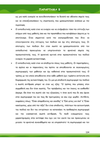 ΠΑΡΑΡΤΗΜΑ Β

    ως μια καλή ευκαιρία να συνειδητοποιήσουν τα δυνατά και αδύνατα σημεία τους

    και να επαναξιολογήσουν τις στρατηγικές που χρησιμοποίησαν ανάλογα με την

    περίσταση.

•   Ο εκπαιδευτικός καλό είναι να ενισχύει και να επιβραβεύει τόσο την επίτευξη των

    στόχων από τους μαθητές όσο και την προσπάθεια που καταβάλουν άσχετα με το

    αποτέλεσμα.    Είναι   σημαντικό   κατά   την   ανατροφοδότηση   που   δίνει    να

    επικεντρώνεται στις επιτυχίες των παιδιών και όχι στις αποτυχίες τους. Οι

    αποτυχίες των παιδιών δεν είναι σωστό να χρησιμοποιούνται από τον

    εκπαιδευτικό    προκειμένου   να    υπερτονιστούν    τα   αρνητικά   σημεία     της

    προσωπικότητάς τους. Η αρνητική κριτική στην προσωπικότητα του παιδιού

    ενισχύει τη χαμηλή αυτοαντίληψη.

•   Ο εκπαιδευτικός καλό είναι να αποδέχεται όλους τους μαθητές. Οι παρατηρήσεις,

    τα σχόλια και οι παραινέσεις του πρέπει να απευθύνονται σε συγκεκριμένες

    συμπεριφορές των μαθητών και όχι καθολικά στην προσωπικότητά τους. Ο

    τρόπος με τον οποίο απευθύνεται στον κάθε μαθητή έχει τεράστιο αντίκτυπο στη

    διαμόρφωση της αυτοαντίληψής του. Σε μια μη αποδεκτή συμπεριφορά του παιδιού

    η σωστή αντίδραση μπορεί να είναι ως εξής: "Ο τρόπος που μίλησες στον

    συμμαθητή σου δεν ήταν σωστός. Τον πρόσβαλλες και τον έκανες να αισθανθεί

    άσχημα. Θα ήταν πιο σωστό εάν του εξηγούσες τι ήταν αυτό που δε σου άρεσε

    στην συμπεριφορά του και πώς θα προτιμούσες να σου είχε φερθεί. Αντίθετα,

    εκφράσεις όπως: "Είσαι απαράδεκτος και αναιδής" ή "Εσύ φταις για όλα" ή "Είσαι

    κακότροπος, φύγε από την τάξη" δεν είναι αποδεκτές, πλήττουν την αυτοεκτίμηση

    του παιδιού και δεν του επιτρέπουν να κατανοήσει τη λανθασμένη συμπεριφορά

    και   την    εναλλακτική   σωστή   αντίδραση.   Το   παιδί   ενσωματώνει       τους

    χαρακτηρισμούς στην αντίληψη που έχει για τον εαυτό του και προκειμένου να

    μειώσει τα αρνητικά συναισθήματα και να υπερασπιστεί τη συμπεριφορά και τον



                                                                                   134
 