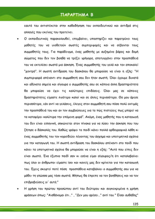 ΠΑΡΑΡΤΗΜΑ Β

    εαυτό του αντιστέκεται στην καθοδήγηση του εκπαιδευτικού και αντιδρά στις

    αλλαγές που εκείνος του προτείνει.

•   Ο εκπαιδευτικός παρακολουθεί, επεμβαίνει, υποστηρίζει και παροτρύνει τους

    μαθητές του να υιοθετούν σωστές συμπεριφορές και να σέβονται τους

    συμμαθητές τους. Για παράδειγμα, ένας μαθητής με αυξημένο βάρος και δομή

    σώματος που δεν τον βοηθά να τρέξει γρήγορα, αποτυγχάνει στην προσπάθειά

    του να εκτελέσει σωστά μια άσκηση. Ένας συμμαθητής του γελά και τον αποκαλεί

    "χοντρό". Η σωστή αντίδραση του δασκάλου θα μπορούσε να είναι η εξής: "Η

    συμπεριφορά απέναντι στο συμμαθητή σου δεν ήταν σωστή. Όλοι έχουμε δυνατά

    και αδύνατα σημεία και σίγουρα ο συμμαθητής σου σε κάποια άλλη δραστηριότητα

    θα μπορούσε να έχει τις καλύτερες επιδόσεις. Όλοι μας σε κάποιες

    δραστηριότητες είμαστε λιγότερο καλοί και σε άλλες περισσότερο. Θα μου άρεσε

    περισσότερο, εάν αντί να γελάσεις, έλεγες στον συμμαθητή σου πόσο πολύ εκτιμάς

    την προσπάθειά του και αν τον συμβούλευες για το πώς πιστεύεις πως μπορεί να

    τα καταφέρει καλύτερα την επόμενη φορά”. Ακόμη, ένας μαθητής που η καταγωγή

    του δεν είναι ελληνική, σηκώνεται στον πίνακα για να λύσει την άσκηση που του

    ζήτησε ο δάσκαλός του. Καθώς γράφει το παιδί κάνει πολλά ορθογραφικά λάθη κι

    ένας συμμαθητής του τον κοροϊδεύει λέγοντας του άσχημα και υποτιμητικά σχόλια

    για την καταγωγή του. Η σωστή αντίδραση του δασκάλου απέναντι στο παιδί που

    κάνει τα υποτιμητικά σχόλια θα μπορούσε να είναι η εξής: "Αυτό που είπες δεν

    είναι σωστό. Ένα έξυπνο παιδί σαν κι εσένα είμαι σίγουρος/η ότι καταλαβαίνει

    πως όλοι οι άνθρωποι είμαστε ίσοι και κανείς μας δεν κρίνεται για την καταγωγή

    του. Έχεις σκεφτεί ποτέ πόση προσπάθεια καταβάλλει ο συμμαθητής σου για να

    μάθει τη γλώσσα μας τόσο σωστά; Μήπως θα έπρεπε να τον βοηθήσεις και να τον

    επιβραβεύσεις γι' αυτό;"

•   Η χρήση του πρώτου προσώπου αντί του δεύτερου και συγκεκριμένα η χρήση

    φράσεων όπως: "Αισθάνομαι ότι…" , "∆εν μου αρέσει…" αντί του " Είσαι αυθάδης"

                                                                              135
 