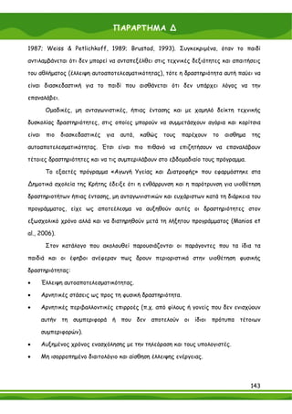 ΠΑΡΑΡΤΗΜΑ ∆

1987; Weiss & Petlichkoff, 1989; Brustad, 1993). Συγκεκριμένα, όταν το παιδί

αντιλαμβάνεται ότι δεν μπορεί να ανταπεξέλθει στις τεχνικές δεξιότητες και απαιτήσεις

του αθλήματος (έλλειψη αυτοαποτελεσματικότητας), τότε η δραστηριότητα αυτή παύει να

είναι διασκεδαστική για το παιδί που αισθάνεται ότι δεν υπάρχει λόγος να την

επαναλάβει.

         Ομαδικές, μη ανταγωνιστικές, ήπιας έντασης και με χαμηλό δείκτη τεχνικής

δυσκολίας δραστηριότητες, στις οποίες μπορούν να συμμετάσχουν αγόρια και κορίτσια

είναι    πιο   διασκεδαστικές   για   αυτά,   καθώς   τους   παρέχουν   το   αισθημα   της

αυτοαποτελεσματικότητας. Έτσι είναι πιο πιθανό να επιζητήσουν να επαναλάβουν

τέτοιες δραστηριότητες και να τις συμπεριλάβουν στο εβδομαδιαίο τους πρόγραμμα.

         Το εξαετές πρόγραμμα «Αγωγή Υγείας και ∆ιατροφής» που εφαρμόστηκε στα

∆ημοτικά σχολεία της Κρήτης έδειξε ότι η ενθάρρυνση και η παρότρυνση για υιοθέτηση

δραστηριοτήτων ήπιας έντασης, μη ανταγωνιστικών και ευχάριστων κατά τη διάρκεια του

προγράμματος, είχε ως αποτεέλεσμα να αυξηθούν αυτές οι δραστηριότητες στον

εξωσχολικό χρόνο αλλά και να διατηρηθούν μετά τη λήξητου προγράμματος (Manios et

al., 2006).

         Στον κατάλογο που ακολουθεί παρουσιάζονται οι παράγοντες που τα ίδια τα

παιδιά και οι έφηβοι ανέφεραν πως δρουν περιοριστικά στην υιοθέτηση φυσικής

δραστηριότητας:

•       Έλλειψη αυτοαποτελεσματικότητας.

•       Αρνητικές στάσεις ως προς τη φυσική δραστηριότητα.

•       Αρνητικές περιβαλλοντικές επιρροές (π.χ. από φίλους ή γονείς που δεν ενισχύουν

        αυτήν τη συμπεριφορά ή που δεν αποτελούν οι ίδιοι πρότυπα τέτοιων

        συμπεριφορών).

•       Αυξημένος χρόνος ενασχόλησης με την τηλεόραση και τους υπολογιστές.

•       Μη ισορροπημένο διαιτολόγιο και αίσθηση έλλειψης ενέργειας.



                                                                                       143
 
