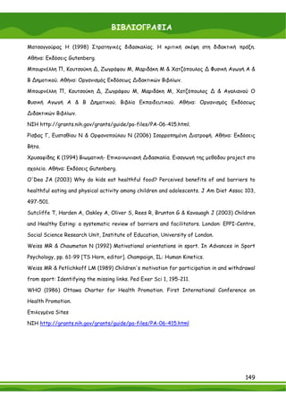 ΒΙΒΛΙΟΓΡΑΦΙΑ

Ματσαγγούρας Η (1998) Στρατηγικές διδασκαλίας. Η κριτική σκέψη στη διδακτική πράξη.

Αθήνα: Εκδόσεις Gutenberg.

Mπουρνέλλη Π, Kουτσούκη ∆, Zωγράφου Μ, Mαριδάκη Μ & Xατζόπουλος ∆ Φυσική Αγωγή Α &

Β ∆ημοτικού. Αθήνα: Οργανισμός Εκδόσεως ∆ιδακτικών Βιβλίων.

Mπουρνέλλη Π, Kουτσούκη ∆, Zωγράφου Μ, Mαριδάκη Μ, Xατζόπουλος ∆ & Αγαλιανού Ο

Φυσική Αγωγή Α & Β ∆ημοτικού. Βιβλίο Εκπαιδευτικού. Αθήνα: Οργανισμός Εκδόσεως

∆ιδακτικών Βιβλίων.

NIH http://grants.nih.gov/grants/guide/pa-files/PA-06-415.html.

Ρίσβας Γ, Ευσταθίου Ν & Ορφανοπούλου Ν (2006) Ισορροπημένη ∆ιατροφή. Αθήνα: Εκδόσεις

Βήτα.

Χρυσαφίδης Κ (1994) Βιωματική- Επικοινωνιακή ∆ιδασκαλία. Εισαγωγή της μεθόδου project στο

σχολείο. Αθήνα: Εκδόσεις Gutenberg.

O'Dea JA (2003) Why do kids eat healthful food? Perceived benefits of and barriers to

healthful eating and physical activity among children and adolescents. J Am Diet Assoc 103,

497-501.

Sutcliffe T, Harden A, Oakley A, Oliver S, Rees R, Brunton G & Kavauagh J (2003) Children

and Healthy Eating: a systematic review of barriers and facilitators. London: EPPI-Centre,

Social Science Research Unit, Institute of Education, University of London.

Weiss MR & Chaumeton N (1992) Motivational orientations in sport. In Advances in Sport

Psychology, pp. 61-99 [TS Horn, editor]. Champaign, IL: Human Kinetics.

Weiss MR & Petlichkoff LM (1989) Children's motivation for participation in and withdrawal

from sport: Identifying the missing links. Ped Exer Sci 1, 195-211.

WHO (1986) Ottawa Charter for Health Promotion. First International Conference on

Health Promotion.

Επιλεγμένα Sites

NIH http://grants.nih.gov/grants/guide/pa-files/PA-06-415.html




                                                                                       149
 