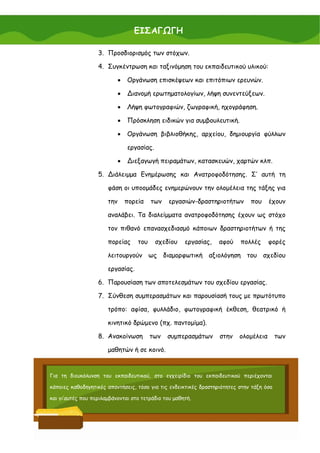 ΕΙΣΑΓΩΓΗ

                   3. Προσδιορισμός των στόχων.

                   4. Συγκέντρωση και ταξινόμηση του εκπαιδευτικού υλικού:

                             •   Οργάνωση επισκέψεων και επιτόπιων ερευνών.

                             •   ∆ιανομή ερωτηματολογίων, λήψη συνεντεύξεων.

                             •   Λήψη φωτογραφιών, ζωγραφική, ηχογράφηση.

                             •   Πρόσκληση ειδικών για συμβουλευτική.

                             •   Οργάνωση βιβλιοθήκης, αρχείου, δημιουργία φύλλων

                                 εργασίας.

                             •   ∆ιεξαγωγή πειραμάτων, κατασκευών, χαρτών κλπ.

                   5. ∆ιάλειμμα Ενημέρωσης και Ανατροφοδότησης. Σ’ αυτή τη

                       φάση οι υποομάδες ενημερώνουν την ολομέλεια της τάξης για

                       την       πορεία    των   εργασιών-δραστηριοτήτων      που     έχουν

                       αναλάβει. Τα διαλείμματα ανατροφοδότησης έχουν ως στόχο

                       τον πιθανό επανασχεδιασμό κάποιων δραστηριοτήτων ή της

                       πορείας       του     σχεδίου   εργασίας,   αφού   πολλές      φορές

                       λειτουργούν ως διαμορφωτική αξιολόγηση του σχεδίου

                       εργασίας.

                   6. Παρουσίαση των αποτελεσμάτων του σχεδίου εργασίας.

                   7. Σύνθεση συμπερασμάτων και παρουσίασή τους με πρωτότυπο

                       τρόπο: αφίσα, φυλλάδιο, φωτογραφική έκθεση, θεατρικό ή

                       κινητικό δρώμενο (πχ. παντομίμα).

                   8. Ανακοίνωση           των   συμπερασμάτων     στην   ολομέλεια       των

                       μαθητών ή σε κοινό.


Για τη διευκόλυνση του εκπαιδευτικού, στο εγχειρίδιο του εκπαιδευτικού περιέχονται

κάποιες καθοδηγητικές απαντήσεις, τόσο για τις ενδεικτικές δραστηριότητες στην τάξη όσο

και γι’αυτές που περιλαμβάνονται στο τετράδιο του μαθητή.



                                                                                           15
 