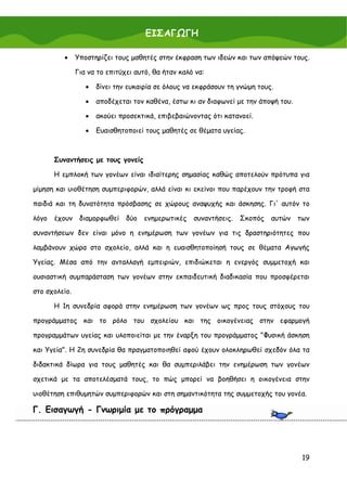 ΕΙΣΑΓΩΓΗ

          •    Υποστηρίζει τους μαθητές στην έκφραση των ιδεών και των απόψεών τους.

               Για να το επιτύχει αυτό, θα ήταν καλό να:

                  •   δίνει την ευκαιρία σε όλους να εκφράσουν τη γνώμη τους.

                  •   αποδέχεται τον καθένα, έστω κι αν διαφωνεί με την άποψή του.

                  •   ακούει προσεκτικά, επιβεβαιώνοντας ότι κατανοεί.

                  •   Ευαισθητοποιεί τους μαθητές σε θέματα υγείας.



       Συναντήσεις με τους γονείς

       Η εμπλοκή των γονέων είναι ιδιαίτερης σημασίας καθώς αποτελούν πρότυπα για

μίμηση και υιοθέτηση συμπεριφορών, αλλά είναι κι εκείνοι που παρέχουν την τροφή στα

παιδιά και τη δυνατότητα πρόσβασης σε χώρους αναψυχής και άσκησης. Γι' αυτόν το

λόγο   έχουν διαμορφωθεί       δύο ενημερωτικές     συναντήσεις. Σκοπός     αυτών    των

συναντήσεων δεν είναι μόνο η ενημέρωση των γονέων για τις δραστηριότητες που

λαμβάνουν χώρα στο σχολείο, αλλά και η ευαισθητοποίησή τους σε θέματα Αγωγής

Υγείας. Μέσα από την ανταλλαγή εμπειριών, επιδιώκεται η ενεργός συμμετοχή και

ουσιαστική συμπαράσταση των γονέων στην εκπαιδευτική διαδικασία που προσφέρεται

στο σχολείο.

       Η 1η συνεδρία αφορά στην ενημέρωση των γονέων ως προς τους στόχους του

προγράμματος και το ρόλο του σχολείου και της οικογένειας στην εφαρμογή

προγραμμάτων υγείας και υλοποιείται με την έναρξη του προγράμματος "Φυσική άσκηση

και Υγεία". Η 2η συνεδρία θα πραγματοποιηθεί αφού έχουν ολοκληρωθεί σχεδόν όλα τα

διδακτικά δίωρα για τους μαθητές και θα συμπεριλάβει την ενημέρωση των γονέων

σχετικά με τα αποτελέσματά τους, το πώς μπορεί να βοηθήσει η οικογένεια στην

υιοθέτηση επιθυμητών συμπεριφορών και στη σημαντικότητα της συμμετοχής του γονέα.

Γ. Εισαγωγή - Γνωριμία με το πρόγραμμα




                                                                                      19
 