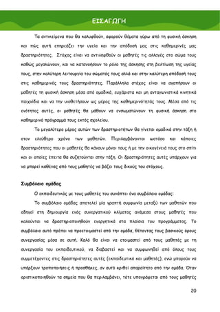 ΕΙΣΑΓΩΓΗ

       Τα αντικείμενα που θα καλυφθούν, αφορούν θέματα γύρω από τη φυσική άσκηση

και πώς αυτή επηρεάζει την υγεία και την απόδοσή μας στις καθημερινές μας

δραστηριότητες. Στόχος είναι να αντιληφθούν οι μαθητές τις αλλαγές στο σώμα τους

καθώς μεγαλώνουν, και να κατανοήσουν το ρόλο της άσκησης στη βελτίωση της υγείας

τους, στην καλύτερη λειτουργία του σώματός τους αλλά και στην καλύτερη απόδοσή τους

στις καθημερινές τους δραστηριότητες. Παράλληλα στόχος είναι να αγαπήσουν οι

μαθητές τη φυσική άσκηση μέσα από ομαδικά, ευχάριστα και μη ανταγωνιστικά κινητικά

παιχνίδια και να την υιοθετήσουν ως μέρος της καθημερινότητάς τους. Μέσα από τις

ενότητες αυτές, οι μαθητές θα μάθουν να ενσωματώνουν τη φυσική άσκηση στο

καθημερινό πρόγραμμά τους εκτός σχολείου.

       Το μεγαλύτερο μέρος αυτών των δραστηριοτήτων θα γίνεται ομαδικά στην τάξη ή

στον   ελεύθερο   χρόνο   των   μαθητών.    Περιλαμβάνονται   ωστόσο    και   κάποιες

δραστηριότητες που οι μαθητές θα κάνουν μόνοι τους ή με την οικογένειά τους στο σπίτι

και οι οποίες έπειτα θα συζητούνται στην τάξη. Οι δραστηριότητες αυτές υπάρχουν για

να μπορεί καθένας από τους μαθητές να βάζει τους δικούς του στόχους.


Συμβόλαιο ομάδας

       Ο εκπαιδευτικός με τους μαθητές του συνάπτει ένα συμβόλαιο ομάδας:

       Το συμβόλαιο ομάδας αποτελεί μία γραπτή συμφωνία μεταξύ των μαθητών που

οδηγεί στη δημιουργία ενός συνεργατικού κλίματος ανάμεσα στους μαθητές που

καλούνται να δραστηριοποιηθούν ενεργητικά στα πλαίσια του προγράμματος. Το

συμβόλαιο αυτό πρέπει να προετοιμαστεί από την ομάδα, θέτοντας τους βασικούς όρους

συνεργασίας μέσα σε αυτή. Καλό θα είναι να ετοιμαστεί από τους μαθητές με τη

συνεργασία του εκπαιδευτικού, να διαβαστεί και να συμφωνηθεί από όλους τους

συμμετέχοντες στις δραστηριότητες αυτές (εκπαιδευτικό και μαθητές), ενώ μπορούν να

υπάρξουν τροποποιήσεις ή προσθήκες, αν αυτό κριθεί απαραίτητο από την ομάδα. Όταν

οριστικοποιηθούν τα σημεία που θα περιλαμβάνει, τότε υπογράφεται από τους μαθητές


                                                                                  20
 