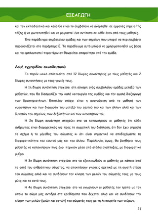 ΕΙΣΑΓΩΓΗ

και τον εκπαιδευτικό και καλό θα είναι το συμβόλαιο να αναρτηθεί σε εμφανές σημείο της

τάξης ή να φωτοτυπηθεί και να μοιραστεί ένα αντίτυπο σε κάθε έναν από τους μαθητές.

         Ένα παράδειγμα συμβολαίου ομάδας και των σημείων που μπορεί να περιλαμβάνει

παρουσιάζεται στο παράρτημα Ε. Το παράδειγμα αυτό μπορεί να χρησιμοποιηθεί ως βάση

και να εμπλουτιστεί περαιτέρω αν θεωρείται απαραίτητο από την ομάδα.



∆ομή εγχειριδίου εκπαιδευτικού

         Το παρόν υλικό αποτελείται από 12 δίωρες συναντήσεις με τους μαθητές και 2

δίωρες συναντήσεις με τους γονείς τους.

         Η 1η δίωρη συνάντηση στοχεύει στη σύναψη ενός συμβολαίου ομάδας μεταξύ των

μαθητών, που θα διασφαλίζει την καλή λειτουργία της ομάδας και την ομαλή διεξαγωγή

των δραστηριοτήτων. Επιπλέον στόχοι είναι η αναγνώριση από το μαθητή των

ομοιοτήτων και των διαφορών του μεταξύ του εαυτού του και των άλλων αλλά και των

δυνατών του σημείων, των δεξιοτήτων και των ικανοτήτων του.

         Η 2η δίωρη συνάντηση στοχεύει στο να κατανοήσουν οι μαθητές ότι κάθε

άνθρωπος είναι διαφορετικός ως προς τη σωματική του διάπλαση, ότι δεν έχει σημασία

το σχήμα ή το μέγεθος του σώματος κι ότι είναι σημαντικό να αποδεχόμαστε τη

διαφορετικότητα του εαυτού μας και του άλλου. Παράλληλα, όμως, θα βοηθήσει τους

μαθητές να κατανοήσουν πως όλοι περνούν μέσα από στάδια ανάπτυξης, με διαφορετικό

ρυθμό.

         Η 3η δίωρη συνάντηση στοχεύει στο να εξοικειωθούν οι μαθητές με κάποια από

τα οστά του ανθρώπινου σώματος, να αποκτήσουν γνώσεις σχετικά με τη σωστή στάση

του σώματος αλλά και να συνδέσουν την κίνηση των μελών του σώματός τους με τους

μύες και τα οστά τους.

         Η 4η δίωρη συνάντηση στοχεύει στο να γνωρίσουν οι μαθητές τον τρόπο με τον

οποίο το σώμα μας αντιδρά στα ερεθίσματα που δέχεται αλλά και να συνδέσουν την

κίνηση των μελών (μυών και οστών) του σώματός τους με τη λειτουργία των νεύρων.

                                                                                   21
 