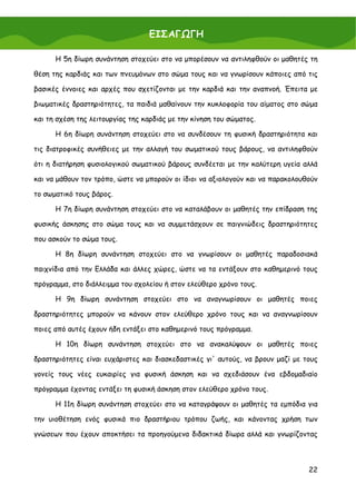 ΕΙΣΑΓΩΓΗ

      Η 5η δίωρη συνάντηση στοχεύει στο να μπορέσουν να αντιληφθούν οι μαθητές τη

θέση της καρδιάς και των πνευμόνων στο σώμα τους και να γνωρίσουν κάποιες από τις

βασικές έννοιες και αρχές που σχετίζονται με την καρδιά και την αναπνοή. Έπειτα με

βιωματικές δραστηριότητες, τα παιδιά μαθαίνουν την κυκλοφορία του αίματος στο σώμα

και τη σχέση της λειτουργίας της καρδιάς με την κίνηση του σώματος.

      Η 6η δίωρη συνάντηση στοχεύει στο να συνδέσουν τη φυσική δραστηριότητα και

τις διατροφικές συνήθειες με την αλλαγή του σωματικού τους βάρους, να αντιληφθούν

ότι η διατήρηση φυσιολογικού σωματικού βάρους συνδέεται με την καλύτερη υγεία αλλά

και να μάθουν τον τρόπο, ώστε να μπορούν οι ίδιοι να αξιολογούν και να παρακολουθούν

το σωματικό τους βάρος.

      Η 7η δίωρη συνάντηση στοχεύει στο να καταλάβουν οι μαθητές την επίδραση της

φυσικής άσκησης στο σώμα τους και να συμμετάσχουν σε παιγνιώδεις δραστηριότητες

που ασκούν το σώμα τους.

      Η 8η δίωρη συνάντηση στοχεύει στο να γνωρίσουν οι μαθητές παραδοσιακά

παιχνίδια από την Ελλάδα και άλλες χώρες, ώστε να τα εντάξουν στο καθημερινό τους

πρόγραμμα, στο διάλλειμμα του σχολείου ή στον ελεύθερο χρόνο τους.

      Η 9η δίωρη συνάντηση στοχεύει στο να αναγνωρίσουν οι μαθητές ποιες

δραστηριότητες μπορούν να κάνουν στον ελεύθερο χρόνο τους και να αναγνωρίσουν

ποιες από αυτές έχουν ήδη εντάξει στο καθημερινό τους πρόγραμμα.

      Η 10η δίωρη συνάντηση στοχεύει στο να ανακαλύψουν οι μαθητές ποιες

δραστηριότητες είναι ευχάριστες και διασκεδαστικές γι' αυτούς, να βρουν μαζί με τους

γονείς τους νέες ευκαιρίες για φυσική άσκηση και να σχεδιάσουν ένα εβδομαδιαίο

πρόγραμμα έχοντας εντάξει τη φυσική άσκηση στον ελεύθερο χρόνο τους.

      Η 11η δίωρη συνάντηση στοχεύει στο να καταγράψουν οι μαθητές τα εμπόδια για

την υιοθέτηση ενός φυσικά πιο δραστήριου τρόπου ζωής, και κάνοντας χρήση των

γνώσεων που έχουν αποκτήσει τα προηγούμενα διδακτικά δίωρα αλλά και γνωρίζοντας



                                                                                 22
 