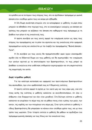 ΕΙΣΑΓΩΓΗ

τα εμπόδια για να πετύχουν τους στόχους τους, στο να σχεδιάσουν πρόγραμμα με φυσική

άσκηση στον ελεύθερο χρόνο τους για ακόμα μία εβδομάδα.

      Η 12η δίωρη συνάντηση στοχεύει στο να καταγράψουν οι μαθητές τα μέρη όπου

μπορούν να αθληθούν στην περιοχή τους, στο να ανακαλύψουν ευκαιρίες για άσκηση και

τρόπους που μπορούν να αυξήσουν την άσκηση στο καθημερινό τους πρόγραμμα με τη

βοήθεια των φίλων ή της οικογένειάς τους.

      Η πρώτη συνεδρία για τους γονείς αφορά την ενημέρωση αυτών ως προς τους

στόχους του προγράμματος και το ρόλο του σχολείου και της οικογένειας στην εφαρμογή

προγραμμάτων υγείας και υλοποιείται με την έναρξη του προγράμματος "Φυσική άσκηση -

Υγεία".

      Η 2η συνεδρία για τους γονείς θα πραγματοποιηθεί αφού έχουν ολοκληρωθεί

σχεδόν όλα τα διδακτικά δίωρα για τους μαθητές και θα συμπεριλάβει την ενημέρωση

των γονέων σχετικά με τα αποτελέσματα των δραστηριοτήτων, το πως μπορεί να

βοηθήσει η οικογένεια στην υιοθέτηση επιθυμητών συμπεριφορών και στη σημαντικότητα

της συμμετοχής του γονέα.



∆ομή τετραδίου μαθητή

      Για την καλύτερη κατανόηση και εφαρμογή των προτεινόμενων δραστηριοτήτων

που ακολουθούν, έχει γίνει ομαδοποίησή τους σε 4 θεματικές ενότητες.

      Η πρώτη ενότητα αφορά τη σχέση με τον εαυτό μας και τους γύρω μας, ενώ στο

τέλος αυτής της ενότητας οι μαθητές καλούνται να συνειδητοποιήσουν, ότι όλοι οι

άνθρωποι είναι διαφορετικοί και όλοι είναι μοναδικοί. Στη δεύτερη ενότητα οι μαθητές

καλούνται να γνωρίσουν το σώμα τους και να μάθουν ποιος είναι ο ρόλος των μυών, των

οστών, της καρδιάς και των πνευμόνων στο σώμα μας. Στην τρίτη ενότητα οι μαθητές τι

είδους δραστηριότητες θα μπορούσαν να κάνουν στον ελεύθερο χρόνο τους, και με ποιο

τρόπο τους ωφελούν. Στην τέταρτη ενότητα οι μαθητές θα μάθουν να σχεδιάζουν ένα

πρόγραμμα φυσικής άσκησης για τους ίδιους και την οικογένειά τους.

                                                                                 23
 