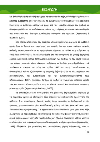 ΕΙΣΑΓΩΓΗ

και αποδυναμώνονται οι διακρίσεις μέσα και έξω από την τάξη, αφού συμμετέχουν όλοι οι

μαθητές ανεξάρτητα από την επίδοση, τα σωματικά ή τα πνευματικά τους χαρίσματα.

Ενισχύεται η αισθητική καλλιέργεια μέσα από την ευαισθητοποίηση του παιδιού σε

διάφορα προβλήματα και επιδιώκεται η μείωση της επίδρασης ανταγωνιστικών συνθηκών

που αποτελούν ένα ιδιαίτερα συνηθισμένο φαινόμενο στο σχολείο» (Αρχοντάκη &

Φιλίππου, 2003).

      Στα πλαίσια υλοποίησης του παρόντος υλικού προτείνεται η εργασία σε ομάδες, η

οποία δίνει τη δυνατότητα τόσο στους πιο ικανούς όσο και στους λιγότερο ικανούς

μαθητές να συνεργαστούν και να προχωρήσουν σύμφωνα με το δικό τους ρυθμό και τις

δικές τους δυνατότητες. Τα πλεονεκτήματα από την συνεργασία σε μικρές δομημένες

ομάδες είναι πολλά, καθώς βελτιώνεται η αντίληψη των παιδιών για τον εαυτό τους και

τους άλλους, αποκτούν μέτρα σύγκρισης, μαθαίνουν να βοηθούν και να βοηθούνται, ενώ

παρέχεται η ευκαιρία στα μέλη της ομάδας αλλά και στους εκπαιδευτικούς να

αναγνωρίσουν και να αξιολογήσουν τις ατομικές δεξιότητες και να καλλιεργήσουν την

αυτοπεποίθηση,     την   αυτοεκτίμηση   και     την   αυτοαποτελεσματικότητά    τους

(Ματσαγγούρας, 1987). Επιπλέον, βοηθάει τα παιδιά να γνωριστούν καλύτερα μεταξύ

τους και να αναπτύξουν τις σχέσεις τους, να κάνουν επιλογές και να παίρνουν αποφάσεις

μέσα στην ομάδα (Αρχοντάκη & Φιλίππου, 2003).

      Το εκπαιδευτικό υλικό που κρατάτε στα χέρια σας, δημιουργήθηκε σύμφωνα με

τις παραπάνω αρχές και εξυπηρετεί τους στόχους της διαθεματικής προσέγγισης της

μάθησης. Στα προγράμματα Αγωγής Υγείας όπου εφαρμόζονται διαθεματικά σχέδια

εργασίας, χρησιμοποιούνται μέσα και διδακτικός χρόνος από άλλα γνωστικά αντικείμενα

του αναλυτικού προγράμματος. Τα σχέδια αυτά δεν υλοποιούνται μόνο μέσα στην τάξη

αλλά μπορεί να περιλαμβάνουν και επισκέψεις σε φυσικό περιβάλλον (γειτονιά, κυλικείο,

αγορά, σούπερ-μαρκετ κλπ). Με τη μέθοδο Project (Σχέδια Εργασίας) η μάθηση χτίζεται

σταδιακά μέσα από συγκεκριμένη ακολουθία ενεργειών και δραστηριοτήτων (Χρυσαφίδης,

1994). Πρόκειται για βιωματική και επικοινωνιακή μορφή διδασκαλίας, ενώ οι

                                                                                  27
 