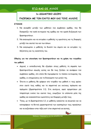 ΕΓΩ ΚΑΙ ΟΙ ΑΛΛΟΙ

                         1ο ∆Ι∆ΑΚΤΙΚΟ ∆ΙΩΡΟ

      ΓΝΩΡΙΜΙΑ ΜΕ ΤΟΝ ΕΑΥΤΟ ΜΟΥ ΚΑΙ ΤΟΥΣ ΑΛΛΟΥΣ

ΣΤΟΧΟΣ

  1. Να συναφθεί μεταξύ των μαθητών ένα συμβόλαιο ομάδας, που θα

      διασφαλίζει την καλή λειτουργία της ομάδας και την ομαλή διεξαγωγή των

      δραστηριοτήτων.

  2. Να αναγνωρίσει και να εκτιμήσει ο μαθητής τις ομοιότητες και τις διαφορές

      μεταξύ του εαυτού του και των άλλων.

  3. Να αναγνωρίσει ο μαθητής τα δυνατά του σημεία και να εκτιμήσει τις

      δεξιότητες και τις ικανότητές του.



Οδηγίες για την υλοποίηση των δραστηριοτήτων και τη χρήση του τετραδίου

του μαθητή

  •   Αρχικά, ο εκπαιδευτικός θα εξηγήσει στους μαθητές τη σημασία των

      δραστηριοτήτων αγωγής υγείας και θα τους ζητήσει να συνάψουν ένα

      συμβόλαιο ομάδας, στο οποίο θα περιγράφεται το πλαίσιο λειτουργίας της

      ομάδας, οι υποχρεώσεις και τα δικαιώματα των μελών της.

  •   Έπειτα οι μαθητές θα γράψουν στο τετράδιο του μαθητή τι τους αρέσει

      στον εαυτό τους καθώς και τα σημαντικά για εκείνους πρόσωπα και

      πράγματα (∆ραστηριότητα 1.1). Στη συνέχεια, αφού σχηματίσουν μία

      πληρέστερη εικόνα του εαυτού τους, γνωρίζουν τα υπόλοιπα μέλη της

      ομάδας και ανακαλύπτουν ομοιότητες και διαφορές μεταξύ τους.

  •   Τέλος, με τη δραστηριότητα 1.2, οι μαθητές καλούνται να σκεφτούν και να

      καταγράψουν τα θετικά χαρακτηριστικά των αγαπημένων τους προσώπων

      και να συζητήσουν στην τάξη γιατί είναι σημαντικά για αυτούς.


                     Χρήσιμες πληροφορίες για τον εκπαιδευτικό

                                                                           31
 