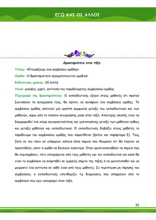 ΕΓΩ ΚΑΙ ΟΙ ΑΛΛΟΙ

      Για περισσότερες πληροφορίες και υλικό σχετικά με τη γνωριμία του ατόμου με τον εαυτό του και

      τους άλλους, ο εκπαιδευτικός μπορεί να ανατρέξει στο Παράρτημα Β του παρόντος εγχειριδίου.




                                     ∆ραστηριότητα στην τάξη

Τίτλος: «Ετοιμάζουμε ένα συμβόλαιο ομάδας»

Ομάδα: Η δραστηριότητα πραγματοποιείται ομαδικά

Ενδεικτικός χρόνος: 20 λεπτά

Υλικά: μολύβια, χαρτί, αντίτυπα του παραδείγματος συμβολαίου ομάδας

Περιγραφή της δραστηριότητας: Ο εκπαιδευτικός εξηγεί στους μαθητές ότι προτού

ξεκινήσουν τη συνεργασία τους, θα πρέπει να συνάψουν ένα συμβόλαιο ομάδας. Το

συμβόλαιο ομάδας αποτελεί μία γραπτή συμφωνία μεταξύ του εκπαιδευτικού και των

μαθητών, γύρω από το πλαίσιο συνεργασίας μέσα στην τάξη. Απώτερος σκοπός είναι να

διαμορφωθεί ένα κλίμα συνεργατικότητας και εμπιστοσύνης μεταξύ των μαθητών καθώς

και μεταξύ μαθητών και εκπαιδευτικού. Ο εκπαιδευτικός διαβάζει στους μαθητές το

παράδειγμα του συμβολαίου ομάδας που παρατίθεται (βλέπε και παράρτημα Ε). Τους

ζητά να του πουν αν υπάρχουν κάποια άλλα σημεία που θεωρούν ότι θα έπρεπε να

προστεθούν, ώστε η ομάδα να δουλεύει καλύτερα. Όταν οριστικοποιηθούν τα σημεία που

θα περιλαμβάνει, τότε υπογράφεται από τους μαθητές και τον εκπαιδευτικό και καλό θα

είναι το συμβόλαιο να αναρτηθεί σε εμφανές σημείο της τάξης ή να φωτοτυπηθεί και να

μοιραστεί ένα αντίτυπο σε κάθε έναν από τους μαθητές. Σε περίπτωση μη τήρησης του

συμβολαίου, ο εκπαιδευτικός υπενθυμίζει τις δεσμεύσεις που απορρέουν από το

συμβόλαιο που έχει υπογραφεί στην τάξη.




                                                                                                   32
 