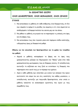 ΕΓΩ ΚΑΙ ΟΙ ΑΛΛΟΙ

                      2ο ∆Ι∆ΑΚΤΙΚΟ ∆ΙΩΡΟ

ΟΛΟΙ ∆ΙΑΦΟΡΕΤΙΚΟΙ, ΟΛΟΙ ΜΟΝΑ∆ΙΚΟΙ, ΟΛΟΙ ΩΡΑΙΟΙ

ΣΤΟΧΟΣ

  1. Να κατανοήσουν οι μαθητές ότι κάθε άνθρωπος είναι διαφορετικός, ότι δεν

      έχει σημασία το σχήμα ή το μέγεθος του σώματος κι ότι είναι σημαντικό να

      αποδεχόμαστε τη διαφορετικότητα του εαυτού μας και του άλλου.

  2. Να μάθουν οι μαθητές να μετρούν και να παρατηρούν τις αλλαγές στο ύψος

      και στο βάρος τους.

  3. Να κατανοήσουν πως όλοι περνούν μέσα από παρόμοια στάδια ανάπτυξης,

      ενδεχομένως όμως με διαφορετικό ρυθμό.



Οδηγίες για την υλοποίηση των δραστηριοτήτων και τη χρήση του τετραδίου

του μαθητή

  •   Αρχικά   οι   μαθητές   καταγράφουν   το   βάρος   και   το   ύψος   τους

      χρησιμοποιώντας μεζούρα και δημιουργούν ένα "δάσος" μέσα στην τάξη

      χρησιμοποιώντας φωτογραφίες τους σε διάφορες ηλικίες. Ο εκπαιδευτικός

      συντονίζει τη συζήτηση και τους ζητά να εντοπίσουν τις διαφορές που

      παρατηρούν στον εαυτό τους με το πέρασμα των χρόνων.

  •   Αφού ο κάθε μαθητής έχει αποκτήσει μια εικόνα των αλλαγών που έχουν

      συντελεστεί στο σώμα του και στις ικανότητές του καθώς μεγαλώνει, ο

      εκπαιδευτικός συντονίζει μια παιχνιώδη δραστηριότητα, στην οποία οι

      μαθητές καλούνται να ανακαλύψουν ομοιότητες που έχουν με τους

      συμμαθητές τους.




                                                                            39
 