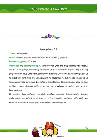 ΓΝΩΡΙΖΩ ΤΟ ΣΩΜΑ ΜΟΥ

                                 Χρήσιμες πληροφορίες για τον εκπαιδευτικό

    Για περισσότερες πληροφορίες και υλικό σχετικά με την καρδιά και τους πνεύμονες ο εκπαιδευτικός

    μπορεί να ανατρέξει στο ΠΑΡΑΡΤΗΜΑ Γ του παρόντος εγχειριδίου.




                                       ∆ραστηριότητα 5.1

Τίτλος: Μπερδεύτηκα

Ομάδα: Η δραστηριότητα υλοποιείται από κάθε μαθητή ξεχωριστά

Ενδεικτικός χρόνος: 10 λεπτά

Περιγραφή της δραστηριότητας: Ο εκπαιδευτικός ζητά από τους μαθητές να κοιτάξουν

στο βιβλίο του μαθητή όπου όπως φαίνεται τα μέλη και όργανα του σώματος της φίλης μας

μπερδεύτηκαν. Τους ζητά να τη βοηθήσουν, αντιστοιχίζοντας την εικόνα κάθε μέλους με

το όνομά του. Μετά τους ζητά να κόψουν από το παράρτημα τις αντίστοιχες εικόνες και να

τις κολλήσουν στο κενό σώμα. Στο τέλος, ο εκπαιδευτικός ξεκινά συζήτηση στην τάξη και

επιλέγει τυχαία κάποιους μαθητές για να του αναφέρουν τι έμαθαν από αυτή τη

δραστηριότητα.

Η   παρούσα     δραστηριότητα      αποτελεί    μοναδική     ευκαιρία    βιβλιογραφικής     έρευνας

αναζητώντας στα λεξικά τις αντίστοιχες λέξεις (σημασία, παράγωγα, ρίζα κλπ)                     και

κάνοντας προτάσεις ή και ιστορίες με τις λέξεις που αναφέρονται.




                                                                                                 60
 