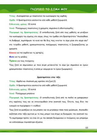 ΓΝΩΡΙΖΩ ΤΟ ΣΩΜΑ ΜΟΥ

Τίτλος: Αναπαράστησε με πλαστελίνη την κυκλοφορία της καρδιάς

Ομάδα: Η δραστηριότητα υλοποιείται από κάθε μαθητή ξεχωριστά

Ενδεικτικός χρόνος: 10 λεπτά

Υλικά: Πολύχρωμες πλαστελίνες ή χρώματα, σημαιάκια ή οδοντογλυφίδες

Περιγραφή της δραστηριότητας: Ο εκπαιδευτικός ζητά από τους μαθητές να φτιάξουν

την κυκλοφορία του αίματος στο σώμα, όπως την έμαθαν στη δραστηριότητα "Ακολούθησε

τη διαδρομή, συμπλήρωσε τα κενά και θα δεις πώς κινείται το αίμα μέσα στο σώμα σου"

στο τετράδιο μαθητή, χρησιμοποιώντας πολύχρωμες πλαστελίνες ή ζωγραφίζοντας με

χρώματα.

Κόκκινο για την καρδιά και τις αρτηρίες

Μπλε για τις φλέβες

Πράσινο για τους πνεύμονες

Τους ζητά να σημειώσουν με ποια σειρά μετακινείται το αίμα (με σημαιάκια αν έχουν

χρησιμοποιήσει πλαστελίνες ή απλά με νούμερα αν το έχουν ζωγραφίσει).



                               ∆ραστηριότητα στην τάξη

Τίτλος: Καρδιά και Αναπνοή μας κρατάνε στη ζωή (1)

Ομάδα: Η δραστηριότητα υλοποιείται από κάθε μαθητή ξεχωριστά

Ενδεικτικός χρόνος: 10 λεπτά

Υλικά: Πολύχρωμα μπαλόνια

Περιγραφή της δραστηριότητας: Ο εκπαιδευτικός ζητά από τα παιδιά να χαλαρώσουν

στις καρέκλες τους και να επικεντρωθούν στην αναπνοή τους. Έπειτα, τους δίνει την

ευκαιρία να περιγράψουν τι νιώθουν.

Τους ζητά να φυσήξουν σε ένα μπαλόνι και να μετρήσουν πόσο πολύ φούσκωσε. Ακολουθεί

συζήτηση στην τάξη σχετικά με το πώς μπορεί ένα άτομο να δυναμώσει την αναπνοή του.

Το συμπέρασμα πρέπει να είναι ότι με την άσκηση δυναμώνουν οι πνεύμονες και μπορούμε

να εισπνεύσουμε περισσότερο οξυγόνο.

                                                                                 63
 