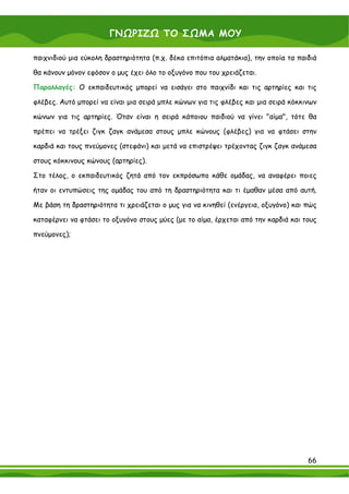 ΓΝΩΡΙΖΩ ΤΟ ΣΩΜΑ ΜΟΥ

παιχνιδιού μια εύκολη δραστηριότητα (π.χ. δέκα επιτόπια αλματάκια), την οποία τα παιδιά

θα κάνουν μόνον εφόσον ο μυς έχει όλο το οξυγόνο που του χρειάζεται.

Παραλλαγές: Ο εκπαιδευτικός μπορεί να εισάγει στο παιχνίδι και τις αρτηρίες και τις

φλέβες. Αυτό μπορεί να είναι μια σειρά μπλε κώνων για τις φλέβες και μια σειρά κόκκινων

κώνων για τις αρτηρίες. Όταν είναι η σειρά κάποιου παιδιού να γίνει "αίμα", τότε θα

πρέπει να τρέξει ζιγκ ζαγκ ανάμεσα στους μπλε κώνους (φλέβες) για να φτάσει στην

καρδιά και τους πνεύμονες (στεφάνι) και μετά να επιστρέψει τρέχοντας ζιγκ ζαγκ ανάμεσα

στους κόκκινους κώνους (αρτηρίες).

Στο τέλος, ο εκπαιδευτικός ζητά από τον εκπρόσωπο κάθε ομάδας, να αναφέρει ποιες

ήταν οι εντυπώσεις της ομάδας του από τη δραστηριότητα και τι έμαθαν μέσα από αυτή.

Με βάση τη δραστηριότητα τι χρειάζεται ο μυς για να κινηθεί (ενέργεια, οξυγόνο) και πώς

καταφέρνει να φτάσει το οξυγόνο στους μύες (με το αίμα, έρχεται από την καρδιά και τους

πνεύμονες);




                                                                                    66
 