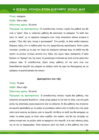 Η ΦΥΣΙΚΗ ΑΣΚΗΣΗ ΣΤΟΝ ΕΛΕΥΘΕΡΟ ΧΡΟΝΟ ΜΑΣ

Τίτλος: Αγάλματα

Ομάδα: Όλη η τάξη

Ενδεικτικός χρόνος: 10 λεπτά

Περιγραφή της δραστηριότητας: Ο εκπαιδευτικός επιλέγει τυχαία ένα μαθητή που θα

είναι η "μάνα". Όλοι οι υπόλοιποι μαθητές θα αποτελούν τα αγάλματα. Το παιδί που

κάνει τη "μάνα", με το πρόσωπο στραμμένο στον τοίχο απαγγέλλει κάποια στιχάκια ή

μετράει: "Ένα, δύο τρία, έτοιμη η φωτογραφία!". Στο μεταξύ, τα άλλα παιδιά παίρνουν

διάφορες πόζες είτε το καθένα μόνο του είτε σχηματίζοντας συμπλέγματα. Όταν η μάνα

τελειώσει, χτυπάει με το χέρι τον τοίχο και στρέφεται απότομα προς τα παιδιά που θα

πρέπει να μείνουν εντελώς ακίνητα στις πόζες που έχουν πάρει (αγάλματα). Η μάνα

διαλέγει το "άγαλμα" που της έκανε τη μεγαλύτερη εντύπωση και αυτό γίνεται μάνα στον

επόμενο γύρο. Ο εκπαιδευτικός εξηγεί στους μαθητές ότι και αυτό είναι ένα

διασκεδαστικό παιχνίδι που μπορούν να παίξουν κατά την ώρα του διαλείμματος και να

αυξήσουν τη φυσική άσκηση που κάνουν.



                               ∆ραστηριότητα στην τάξη

Τίτλος: Τα μήλα

Ομάδα: Όλη η τάξη

Ενδεικτικός χρόνος: 10 λεπτά

Περιγραφή της δραστηριότητας: Ο εκπαιδευτικός επιλέγει τυχαία δύο μαθητές, που

στέκονται αντικριστά δεκαπέντε- είκοσι μέτρα μακριά το ένα από τα’ άλλο, ενώ στη μέση

αυτής της απόστασης συγκεντρώνονται όλα τα υπόλοιπα. Οι δύο μαθητές που στέκονται

αντικριστά προσπαθούν με τη μπάλα να χτυπήσουν κάποιο από τα παιδιά που είναι μέσα

οπότε αυτό καίγεται και βγαίνει από το παιχνίδι. Αντίθετα το παιδί που θα καταφέρει να

πιάσει τη μπάλα χωρίς να πέσει κάτω κερδίζει ένα «μήλο», που θα του επιτρέψει αν

κάποια στιγμή καεί να μη βγει αλλά να παραμείνει στο παιχνίδι, ή αν καεί κάποιος φίλος

του να του το παραχωρήσει. Όταν απομείνει μόνο ένα παιδί, οι δύο μαθητές που είναι

                                                                                   85
 