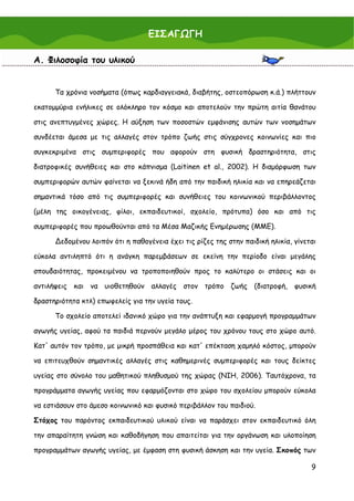 ΕΙΣΑΓΩΓΗ

Α. Φιλοσοφία του υλικού


      Τα χρόνια νοσήματα (όπως καρδιαγγειακά, διαβήτης, οστεοπόρωση κ.ά.) πλήττουν

εκατομμύρια ενήλικες σε ολόκληρο τον κόσμο και αποτελούν την πρώτη αιτία θανάτου

στις ανεπτυγμένες χώρες. Η αύξηση των ποσοστών εμφάνισης αυτών των νοσημάτων

συνδέεται άμεσα με τις αλλαγές στον τρόπο ζωής στις σύγχρονες κοινωνίες και πιο

συγκεκριμένα στις συμπεριφορές που αφορούν στη φυσική δραστηριότητα, στις

διατροφικές συνήθειες και στο κάπνισμα (Laitinen et al., 2002). Η διαμόρφωση των

συμπεριφορών αυτών φαίνεται να ξεκινά ήδη από την παιδική ηλικία και να επηρεάζεται

σημαντικά τόσο από τις συμπεριφορές και συνήθειες του κοινωνικού περιβάλλοντος

(μέλη της οικογένειας, φίλοι, εκπαιδευτικοί, σχολείο, πρότυπα) όσο και από τις

συμπεριφορές που προωθούνται από τα Μέσα Μαζικής Ενημέρωσης (ΜΜΕ).

      ∆εδομένου λοιπόν ότι η παθογένεια έχει τις ρίζες της στην παιδική ηλικία, γίνεται

εύκολα αντιληπτό ότι η ανάγκη παρεμβάσεων σε εκείνη την περίοδο είναι μεγάλης

σπουδαιότητας, προκειμένου να τροποποιηθούν προς το καλύτερο οι στάσεις και οι

αντιλήψεις και να υιοθετηθούν αλλαγές στον τρόπο ζωής (διατροφή, φυσική

δραστηριότητα κτλ) επωφελείς για την υγεία τους.

      Το σχολείο αποτελεί ιδανικό χώρο για την ανάπτυξη και εφαρμογή προγραμμάτων

αγωγής υγείας, αφού τα παιδιά περνούν μεγάλο μέρος του χρόνου τους στο χώρο αυτό.

Κατ' αυτόν τον τρόπο, με μικρή προσπάθεια και κατ' επέκταση χαμηλό κόστος, μπορούν

να επιτευχθούν σημαντικές αλλαγές στις καθημερινές συμπεριφορές και τους δείκτες

υγείας στο σύνολο του μαθητικού πληθυσμού της χώρας (NIH, 2006). Ταυτόχρονα, τα

προγράμματα αγωγής υγείας που εφαρμόζονται στο χώρο του σχολείου μπορούν εύκολα

να εστιάσουν στο άμεσο κοινωνικό και φυσικό περιβάλλον του παιδιού.

Στόχος του παρόντος εκπαιδευτικού υλικού είναι να παράσχει στον εκπαιδευτικό όλη

την απαραίτητη γνώση και καθοδήγηση που απαιτείται για την οργάνωση και υλοποίηση

προγραμμάτων αγωγής υγείας, με έμφαση στη φυσική άσκηση και την υγεία. Σκοπός των

                                                                                     9
 