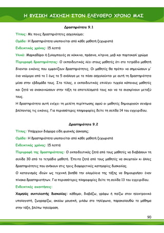 Η ΦΥΣΙΚΗ ΑΣΚΗΣΗ ΣΤΟΝ ΕΛΕΥΘΕΡΟ ΧΡΟΝΟ ΜΑΣ

                                ∆ραστηριότητα 9.1

Τίτλος: Με ποιες δραστηριότητες ασχολούμαι;

Ομάδα: Η δραστηριότητα υλοποιείται από κάθε μαθητή ξεχωριστά

Ενδεικτικός χρόνος: 15 λεπτά

Υλικά: Μαρκαδόροι ή ξυλομπογιές σε κόκκινο, πράσινο, κίτρινο, μοβ και πορτοκαλί χρώμα

Περιγραφή δραστηριότητας: Ο εκπαιδευτικός λέει στους μαθητές ότι στο τετράδιο μαθητή

δίνονται εικόνες που εμφανίζουν δραστηριότητες. Οι μαθητές θα πρέπει να σημειώσουν μ'

ένα νούμερο από το 1 έως το 5 ανάλογα με το πόσο ασχολούνται με αυτή τη δραστηριότητα

μέσα στην εβδομάδα τους. Στο τέλος, ο εκπαιδευτικός επιλέγει τυχαία κάποιους μαθητές

και ζητά να ανακοινώσουν στην τάξη τα αποτελέσματά τους και να τα συγκρίνουν μεταξύ

τους.

Η δραστηριότητα αυτή ενέχει τη μελέτη περίπτωσης αφού οι μαθητές δημιουργούν σενάρια

βλέποντας τις εικόνες. Για περισσότερες πληροφορίες δείτε τη σελίδα 14 του εγχειριδίου.



                                   ∆ραστηριότητα 9.2

Τίτλος: Υπάρχουν διάφορα είδη φυσικής άσκησης;

Ομάδα: Η δραστηριότητα υλοποιείται από κάθε μαθητή ξεχωριστά

Ενδεικτικός χρόνος: 15 λεπτά

Περιγραφή της δραστηριότητας: Ο εκπαιδευτικός ζητά από τους μαθητές να διαβάσουν τη

σελίδα 30 από το τετράδιο μαθητή. Έπειτα ζητά από τους μαθητές να σκεφτούν κι άλλες

δραστηριότητες που ανήκουν στις τρεις διαφορετικές κατηγορίες δυσκολίας.

Ο καταιγισμός ιδεών ως τεχνική βοηθά την ολομέλεια της τάξης να δημιουργήσει έναν

πίνακα δραστηριοτήτων. Για περισσότερες πληροφορίες δείτε τη σελίδα 13 του εγχειριδίου.

Ενδεικτικές απαντήσεις:

Χαμηλός συντελεστής δυσκολίας: κάθομαι, διαβάζω, γράφω ή παίζω στον ηλεκτρονικό

υπολογιστή, ζωγραφίζω, ακούω μουσική, μιλάω στο τηλέφωνο, παρακολουθώ το μάθημα

στην τάξη, βλέπω τηλεόραση.

                                                                                      90
 