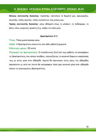 Η ΦΥΣΙΚΗ ΑΣΚΗΣΗ ΣΤΟΝ ΕΛΕΥΘΕΡΟ ΧΡΟΝΟ ΜΑΣ

Μέτριος συντελεστής δυσκολίας: περπατάω, τακτοποιώ το δωμάτιό μου, σφουγγαρίζω,

σκουπίζω, παίζω σχοινάκι, παίζω κυνηγητό με τους φίλους μου.

Υψηλός συντελεστής δυσκολίας: κάνω αθλήματα όπως το μπάσκετ, το ποδόσφαιρο, το

βόλεϊ, κάνω γεωργικές εργασίες (π.χ. σκάβω τον κήπο μου).



                                   ∆ραστηριότητα 9.3

Τίτλος: Πόση φυσική άσκηση κάνω;

Ομάδα: Η δραστηριότητα υλοποιείται από κάθε μαθητή ξεχωριστά

Ενδεικτικός χρόνος: 55 λεπτά

Περιγραφή της δραστηριότητας: Ο εκπαιδευτικός ζητά από τους μαθητές να καταγράψουν

τις δραστηριότητες που κάνουν συνήθως, υπολογίζοντας τη συνολική διάρκεια ενασχόλησής

τους με αυτές μέσα στην εβδομάδα. Αρχικά θα σημειώσουν ποιες μέρες της εβδομάδας

ασχολούνται με αυτή και έπειτα θα καταγράψουν πόση ώρα συνολικά μέσα στην εβδομάδα

κάνουν τις συγκεκριμένες δραστηριότητες.




                                                                                  91
 