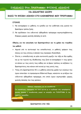 ΣΧΕ∆ΙΑΖΩ ΕΝΑ ΠΡΟΓΡΑΜΜΑ ΦΥΣΙΚΗΣ ΑΣΚΗΣΗΣ
                           10ο ∆Ι∆ΑΚΤΙΚΟ ∆ΙΩΡΟ

ΒΑΖΩ ΤΗ ΦΥΣΙΚΗ ΑΣΚΗΣΗ ΣΤΟ ΚΑΘΗΜΕΡΙΝΟ ΜΟΥ ΠΡΟΓΡΑΜΜΑ


   ΣΤΟΧΟΣ

   1. Να καταγράψουν οι μαθητές τα εμπόδια για την υιοθέτηση ενός φυσικά πιο

       δραστήριου τρόπου ζωής .

   2. Να σχεδιάσουν ένα ενδεικτικό εβδομαδιαίο πρόγραμμα συμπεριλαμβάνοντας

       διάφορες μορφές φυσικής άσκησης σε αυτό.



   Οδηγίες για την υλοποίηση των δραστηριοτήτων και τη χρήση του τετραδίου

   του μαθητή

   •   Αρχικά υπό το συντονισμό του εκπαιδευτικού, οι μαθητές γράφουν τους

       λόγους για τους οποίους η άσκηση τους προσφέρει διασκέδαση.

   •   Έπειτα, ο εκπαιδευτικός σε ρόλο συντονιστή χωρίζει την τάξη σε δύο ομάδες

       και με την τεχνική της ιδεοθύελλας τους ζητά να καταγράψουν τι τους αρέσει

       να κάνουν με τους γονείς τους καθώς και να βρουν τρόπους να αυξήσουν τις

       δραστηριότητες που κάνουν από κοινού με τους γονείς τους.

   •   Τέλος στη ∆ραστηριότητα 10.1, οι μαθητές κάνοντας χρήση των γνώσεων που

       έχουν αποκτήσει τα προηγούμενα διδακτικά δίωρα, καλούνται να φτιάξουν ένα

       ενδεικτικό εβδομαδιαίο πρόγραμμα, στο οποίο έχουν συμπεριλάβει μορφές

       φυσικής άσκησης που τους αρέσουν.


                          Χρήσιμες πληροφορίες για τον εκπαιδευτικό

       Για περισσότερες πληροφορίες και υλικό σχετικά με το σχεδιασμό ενός προγράμματος

       φυσικής άσκησης ο εκπαιδευτικός μπορεί να ανατρέξει στο ΠΑΡΑΡΤΗΜΑ ∆ του

       παρόντος εγχειριδίου.




                               ∆ραστηριότητα στην τάξη
                                                                                          95
 